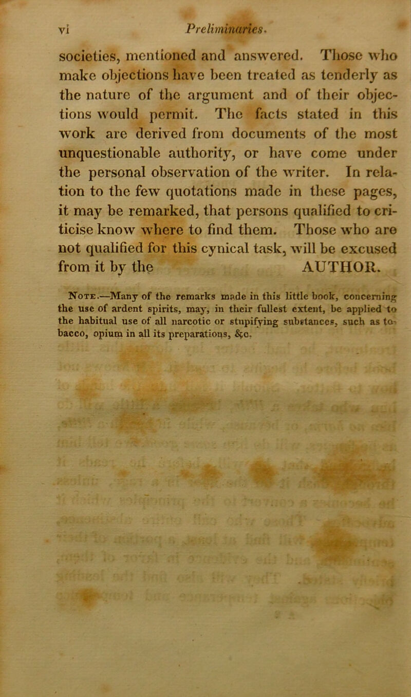 societies, mentioned and answered. Those who make objections have been treated as tenderly as the nature of the argument and of their objec- tions would permit. The facts stated in this work are derived from documents of the most unquestionable authority, or have come under the personal observation of the writer. In rela- tion to the few quotations made in these pages, it may be remarked, that persons qualified to cri- ticise know where to find them. Those who are not qualified for this cynical task, will be excused from it by the AUTHOR. Note.—Many of the remarks made in this little book, concerning the use of ardent spirits, may, in their fullest extent, be applied to the habitual use of all narcotic or stupifying substances, such as to bacco, opium in all its preparations, &o,