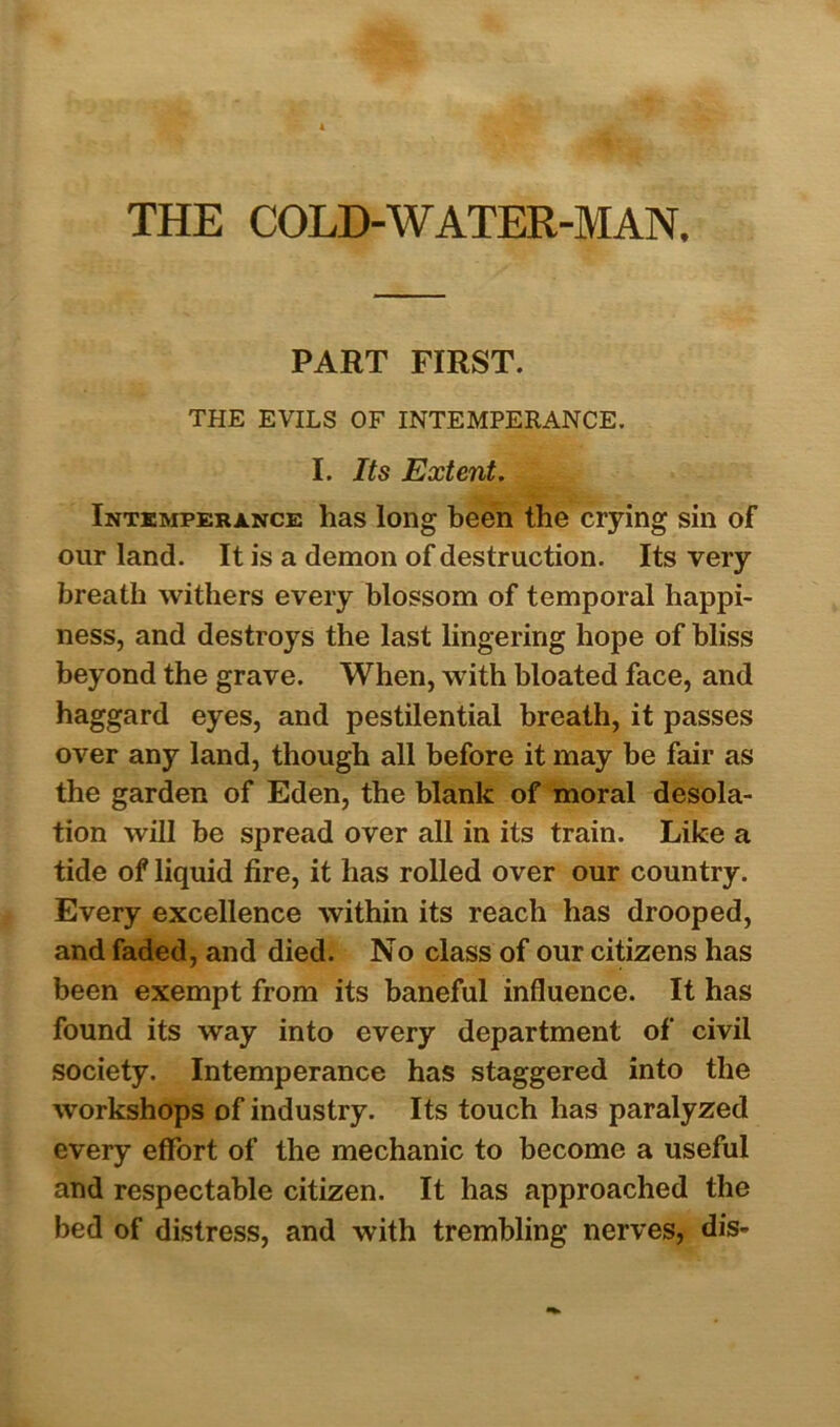 THE COLD-WATER-MAN, PART FIRST. THE EVILS OF INTEMPERANCE. I. Its Extent. Intemperance has long been the crying sin of our land. It is a demon of destruction. Its very breath withers every blossom of temporal happi- ness, and destroys the last lingering hope of bliss beyond the grave. When, with bloated face, and haggard eyes, and pestilential breath, it passes over any land, though all before it may be fair as the garden of Eden, the blank of moral desola- tion will be spread over all in its train. Like a tide of liquid fire, it has rolled over our country. Every excellence within its reach has drooped, and faded, and died. No class of our citizens has been exempt from its baneful influence. It has found its way into every department of civil society. Intemperance has staggered into the workshops of industry. Its touch has paralyzed every effort of the mechanic to become a useful and respectable citizen. It has approached the bed of distress, and with trembling nerves, dis-