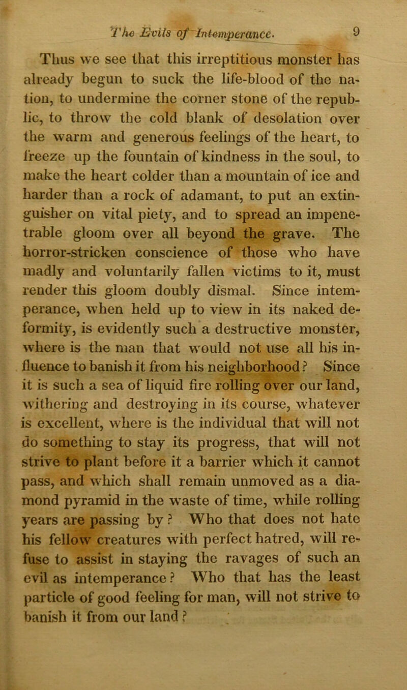 Thus we see that this irreptitious monster has already begun to suck the life-blood of the na- tion, to undermine the corner stone of the repub- lic, to throw the cold blank of desolation over the warm and generous feelings of the heart, to freeze up the fountain of kindness in the soul, to make the heart colder than a mountain of ice and harder than a rock of adamant, to put an extin- guisher on vital piety, and to spread an impene- trable gloom over all beyond the grave. The horror-stricken conscience of those who have madly and voluntarily fallen victims to it, must render this gloom doubly dismal. Since intem- perance, when held up to view in its naked de- formity, is evidently such a destructive monster, where is the man that would not use all his in- fluence to banish it from his neighborhood ? Since it is such a sea of liquid fire rolling over our land, withering and destroying in its course, whatever is excellent, where is the individual that will not do something to stay its progress, that will not strive to plant before it a barrier which it cannot pass, and which shall remain unmoved as a dia- mond pyramid in the waste of time, while rolling years are passing by ? Who that does not hate his fellow creatures with perfect hatred, will re- fuse to assist in staying the ravages of such an evil as intemperance ? Who that has the least particle of good feeling for man, will not strive to banish it from our land ?