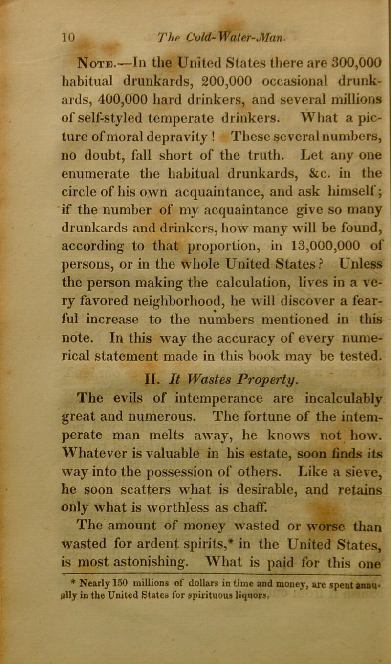 Note.—In the United States there are 300,000 habitual drunkards, 200,000 occasional drunk- ards, 400,000 hard drinkers, and several millions of self-styled temperate drinkers. What a pic- ture of moral depravity ! These several numbers, no doubt, fall short of the truth. Let any one j enumerate the habitual drunkards, &c. in the circle of his own acquaintance, and ask himself; if the number of my acquaintance give so many drunkards and drinkers, how many will be found, according to that proportion, in 13,000,000 of persons, or in the whole United States? Unless the person making the calculation, lives in a ve- ry favored neighborhood, he will discover a fear- ful increase to the numbers mentioned in this note. In this way the accuracy of every nume- rical statement made in this book may be tested. II. It Wastes Property. The evils of intemperance are incalculably great and numerous. The fortune of the intem- perate man melts away, he knows not how. Whatever is valuable in his estate, soon finds its way into the possession of others. Like a sieve, he soon scatters what is desirable, and retains only what is worthless as chaff. The amount of money wasted or worse than wasted for ardent spirits,* in the United States, is most astonishing. What is paid for this one * Nearly 150 millions of dollars in time and money, are spent annu- ally in the United States for spirituous liquors,