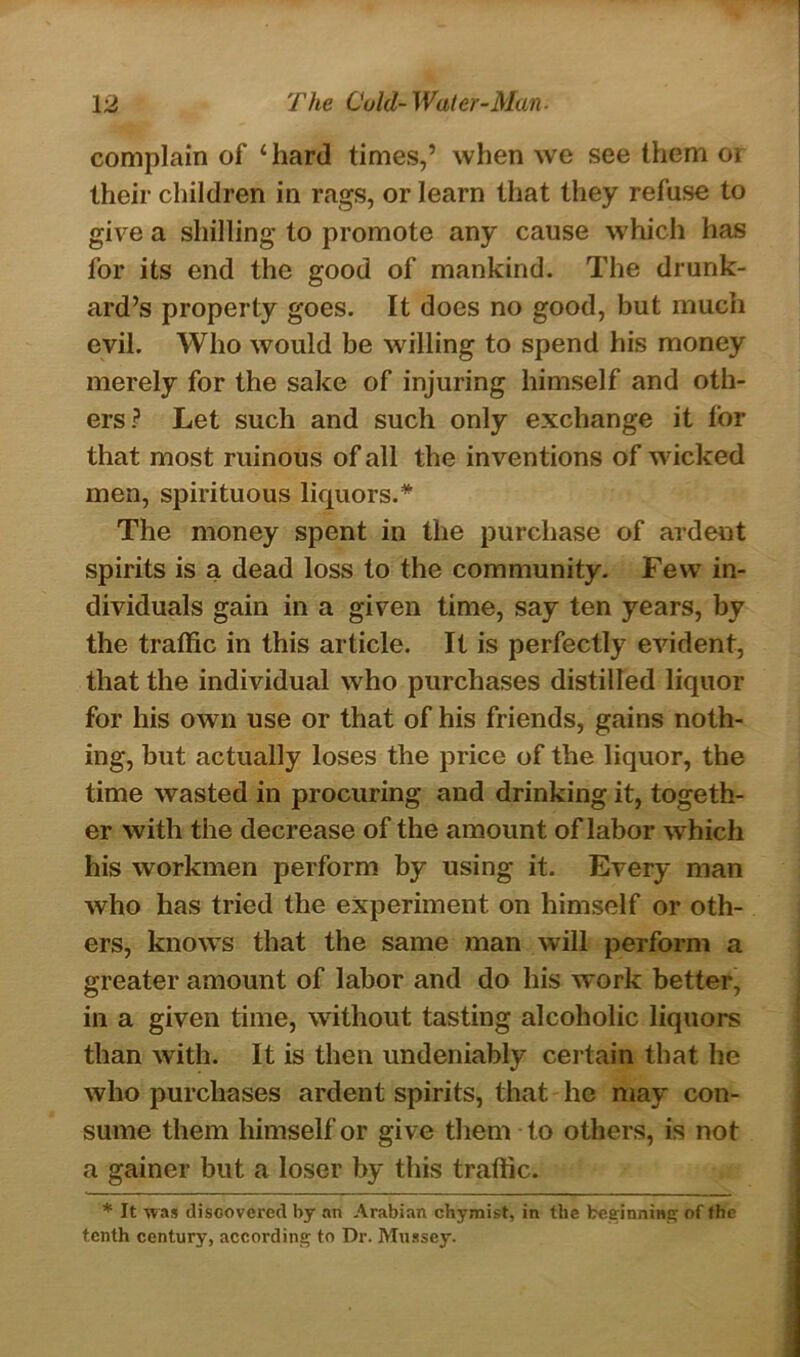 complain of 4 hard times,’ when we see them or their children in rags, or learn that they refuse to give a shilling to promote any cause which has for its end the good of mankind. The drunk- ard’s property goes. It does no good, but much evil. Who would be willing to spend his money merely for the sake of injuring himself and oth- ers? Let such and such only exchange it tor that most ruinous of all the inventions of wicked men, spirituous liquors.* The money spent in the purchase of ardent spirits is a dead loss to the community. Few7 in- dividuals gain in a given time, say ten years, by the traffic in this article. It is perfectly evident, that the individual who purchases distilled liquor for his own use or that of his friends, gains noth- ing, but actually loses the price of the liquor, the time wasted in procuring and drinking it, togeth- er with the decrease of the amount of labor which his workmen perform by using it. Every man who has tried the experiment on himself or oth- ers, know7s that the same man will perform a greater amount of labor and do his work better, in a given time, without tasting alcoholic liquors than with. It is then undeniably certain that he who purchases ardent spirits, that he may con- sume them himself or give them to others, is not a gainer but a loser by this traffic. * It was discovered by an Arabian chymist, in the beginning of the tenth century, according to Dr. Mussey.