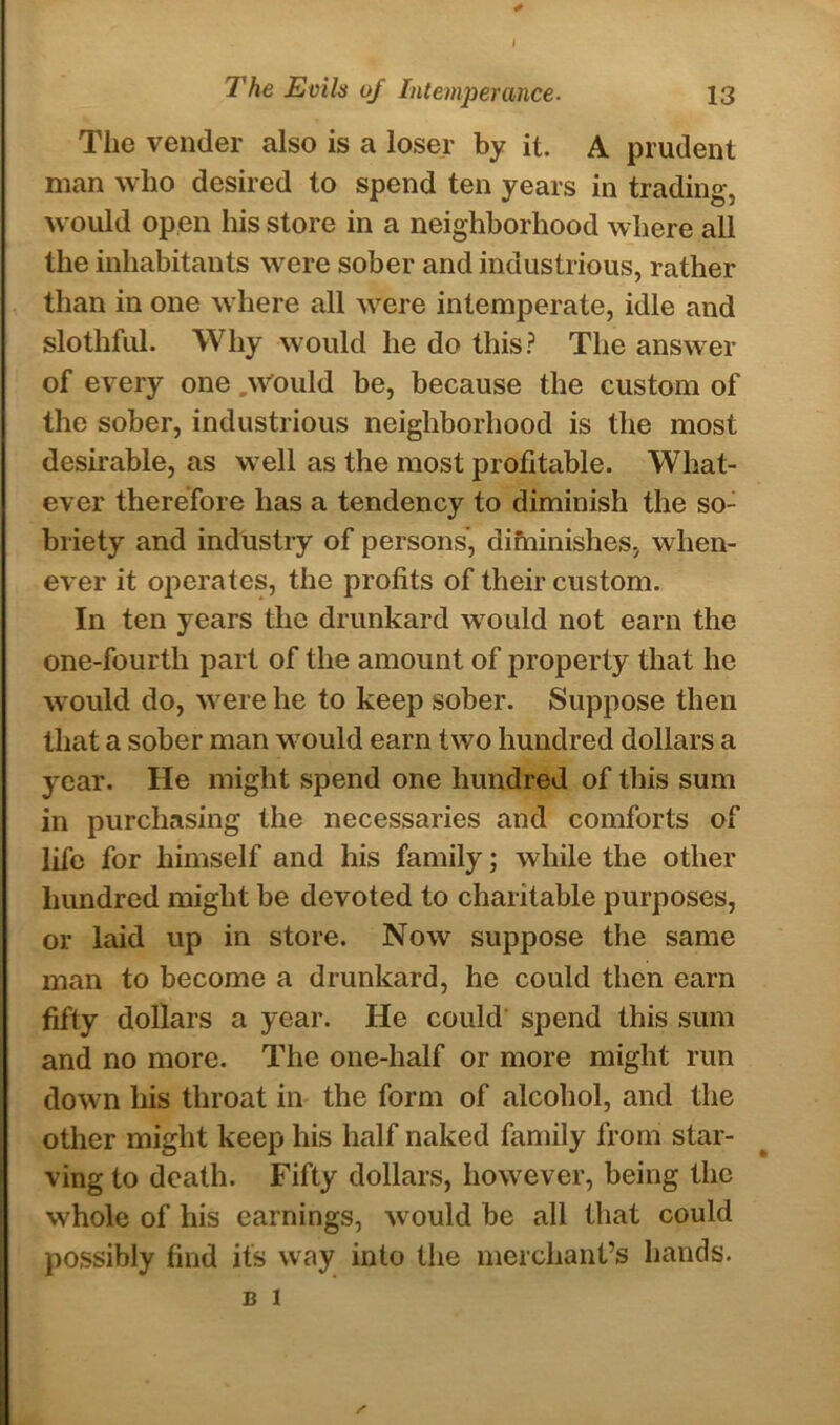 The vender also is a loser by it. A prudent man who desired to spend ten years in trading, would open his store in a neighborhood where all the inhabitants were sober and industrious, rather than in one where all were intemperate, idle and slothful. Why would he do this? The answer of every one .Would be, because the custom of the sober, industrious neighborhood is the most desirable, as wrell as the most profitable. What- ever therefore has a tendency to diminish the so- briety and industry of persons’, difninishes, when- ever it operates, the profits of their custom. In ten years the drunkard wTould not earn the one-fourth part of the amount of property that he w ould do, were he to keep sober. Suppose then that a sober man wrould earn two hundred dollars a year. He might spend one hundred of this sum in purchasing the necessaries and comforts of life for himself and his family; while the other hundred might be devoted to charitable purposes, or laid up in store. Now suppose the same man to become a drunkard, he could then earn fifty dollars a year. He could spend this sum and no more. The one-half or more might run down his throat in the form of alcohol, and the other might keep his half naked family from star- ving to death. Fifty dollars, however, being the whole of his earnings, wrould be all that could possibly find its way into the merchant’s hands. B 1 /■
