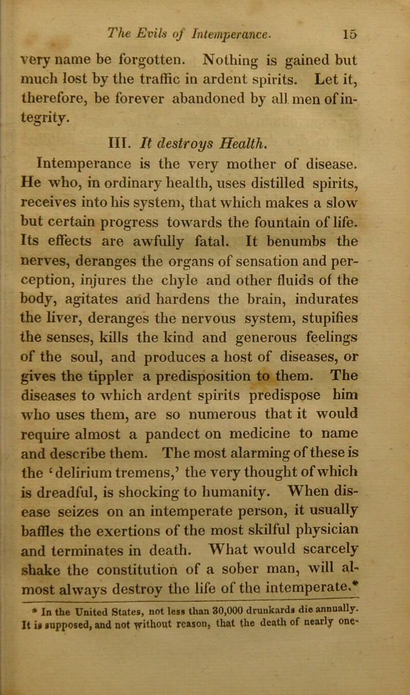 very name be forgotten. Nothing is gained but much lost by the traffic in ardent spirits. Let it, therefore, be forever abandoned by all. men of in- tegrity. III. It destroys Health. Intemperance is the very mother of disease. He who, in ordinary health, uses distilled spirits, receives into his system, that which makes a slow but certain progress towards the fountain of life. Its effects are awfully fatal. It benumbs the nerves, deranges the organs of sensation and per- ception, injures the chyle and other fluids of the body, agitates arid hardens the brain, indurates the liver, deranges the nervous system, stupifies the senses, kills the kind and generous feelings of the soul, and produces a host of diseases, or gives the tippler a predisposition to them. The diseases to which ardent spirits predispose him who uses them, are so numerous that it would require almost a pandect on medicine to name and describe them. The most alarming of these is the £ delirium tremens,’ the very thought of which is dreadful, is shocking to humanity. When dis- ease seizes on an intemperate person, it usually baffles the exertions of the most skilful physician and terminates in death. What would scarcely shake the constitution of a sober man, will al- most always destroy the life of the intemperate.* * In the United States, not less than 30,000 drunkards die annually. It is supposed, and not without reason, that the death of nearly one*