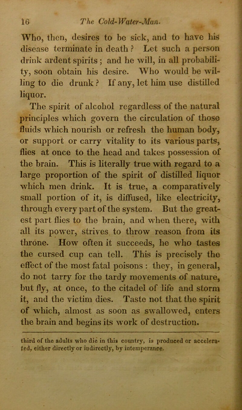 Who, then, desires to be sick, and to have his disease terminate in death ? Let such a person drink ardent spirits; and he will, in all probabili- ty, soon obtain his desire. Who would be wil- ling to die drunk ? If any, let him use distilled liquor. The spirit of alcohol regardless of the natural principles which govern the circulation of those fluids which nourish or refresh the human body, or support or carry vitality to its various parts, flies at once to the head and takes possession of the brain. This is literally true with regard to a large proportion of the spirit of distilled liquor which men drink. It is true, a comparatively small portion of it, is diffused, like electricity, through every part of the system. But the great- est part flies to the brain, and when there, with all its powrer, strives to throw reason from its throne. How often it succeeds, he who tastes the cursed cup can tell. This is precisely the effect of the most fatal poisons : they, in general, do not tarry for the tardy movements of nature, but fly, at once, to the citadel of life and storm it, and the victim dies. Taste not that the spirit of which, almost as soon as swallowred, enters the brain and begins its work of destruction. third of the adults who die in this country, is produced or accelera- ted, either directly or indirectly, by intemperance.