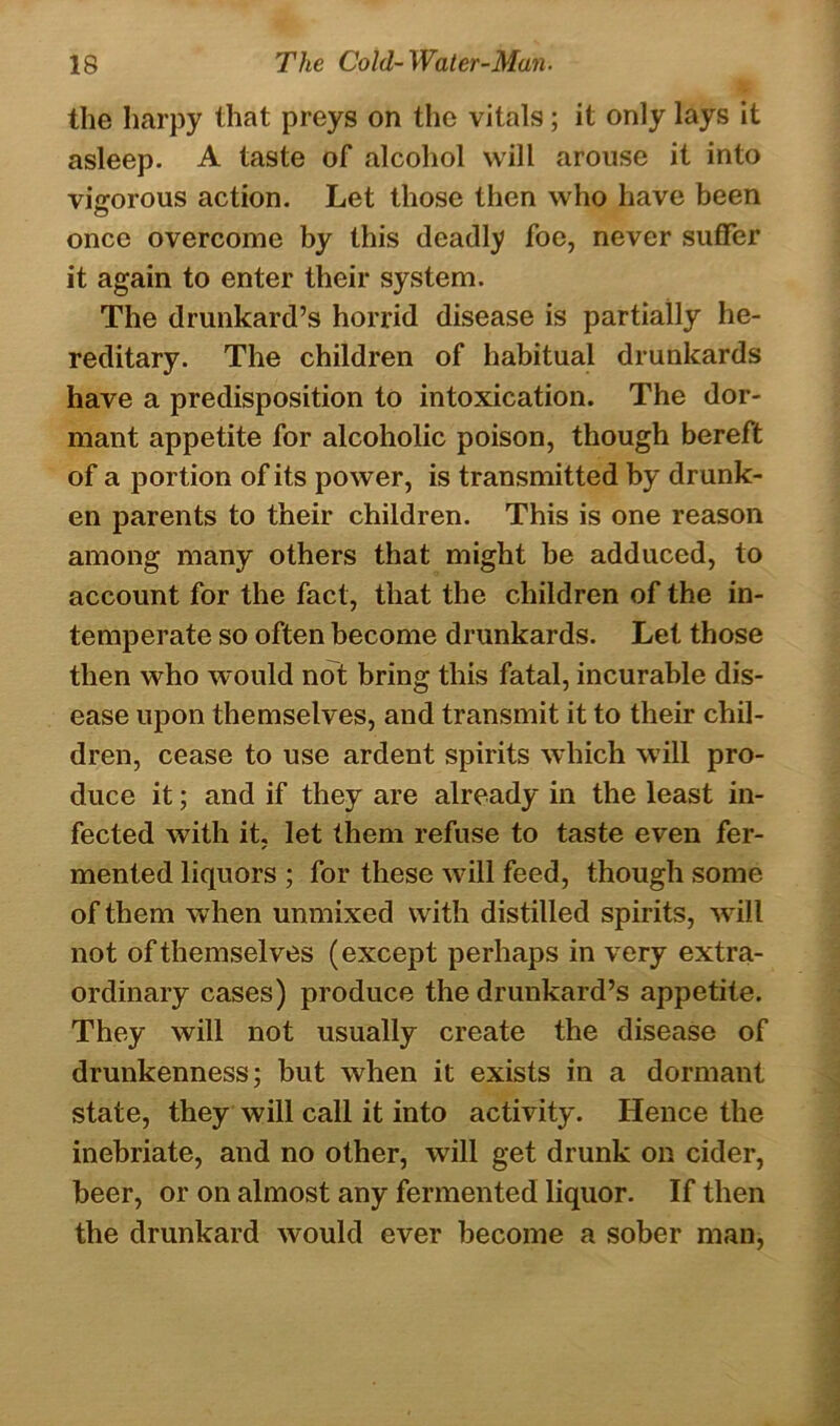 the harpy that preys on the vitals; it only lays it asleep. A taste of alcohol will arouse it into vigorous action. Let those then who have been once overcome by this deadly foe, never suffer it again to enter their system. The drunkard’s horrid disease is partially he- reditary. The children of habitual drunkards have a predisposition to intoxication. The dor- mant appetite for alcoholic poison, though bereft of a portion of its power, is transmitted by dr unk- en parents to their children. This is one reason among many others that might be adduced, to account for the fact, that the children of the in- temperate so often become drunkards. Let those then who would not bring this fatal, incurable dis- ease upon themselves, and transmit it to their chil- dren, cease to use ardent spirits which will pro- duce it; and if they are already in the least in- fected with it, let them refuse to taste even fer- mented liquors ; for these will feed, though some of them when unmixed with distilled spirits, will not of themselves (except perhaps in very extra- ordinary cases) produce the drunkard’s appetite. They will not usually create the disease of drunkenness; but when it exists in a dormant state, they will call it into activity. Hence the inebriate, and no other, will get drunk on cider, beer, or on almost any fermented liquor. If then the drunkard would ever become a sober man,