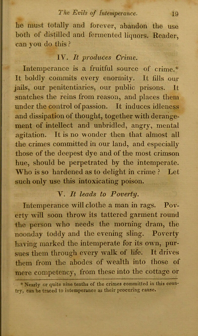 he must totally and forever, abandon the use both of distilled and fermented liquors. Reader, can you do this ? IV. It produces Crime. Intemperance is a fruitful source of crime.'* It boldly commits every enormity. It fills our jails, our penitentiaries, our public prisons. It snatches the reins from reason, and places them under the control of passion. It induces idleness and dissipation of thought, together with derange- ment of intellect and unbridled, angry, mental agitation. It is no wonder then that almost all the crimes committed in our land, and especially those of the deepest dye and of the most crimson hue, should be perpetrated by the intemperate. Who is so hardened as to delight in crime ? Let such only use this intoxicating poison. V. It leads to Poverty. Intemperance will clothe a man in rags. Pov- erty will soon throw its tattered garment round the person who needs the morning dram, the noonday toddy and the evening sling. Poverty having marked the intemperate for its own, pur- sues them through every walk of life. It drives them from the abodes of wealth into Ihose of mere competency, from these into the cottage or * Nearly or quite nine tenths of the crimes committed in this coun- try, can be traced to intemperance as their procuring cause.