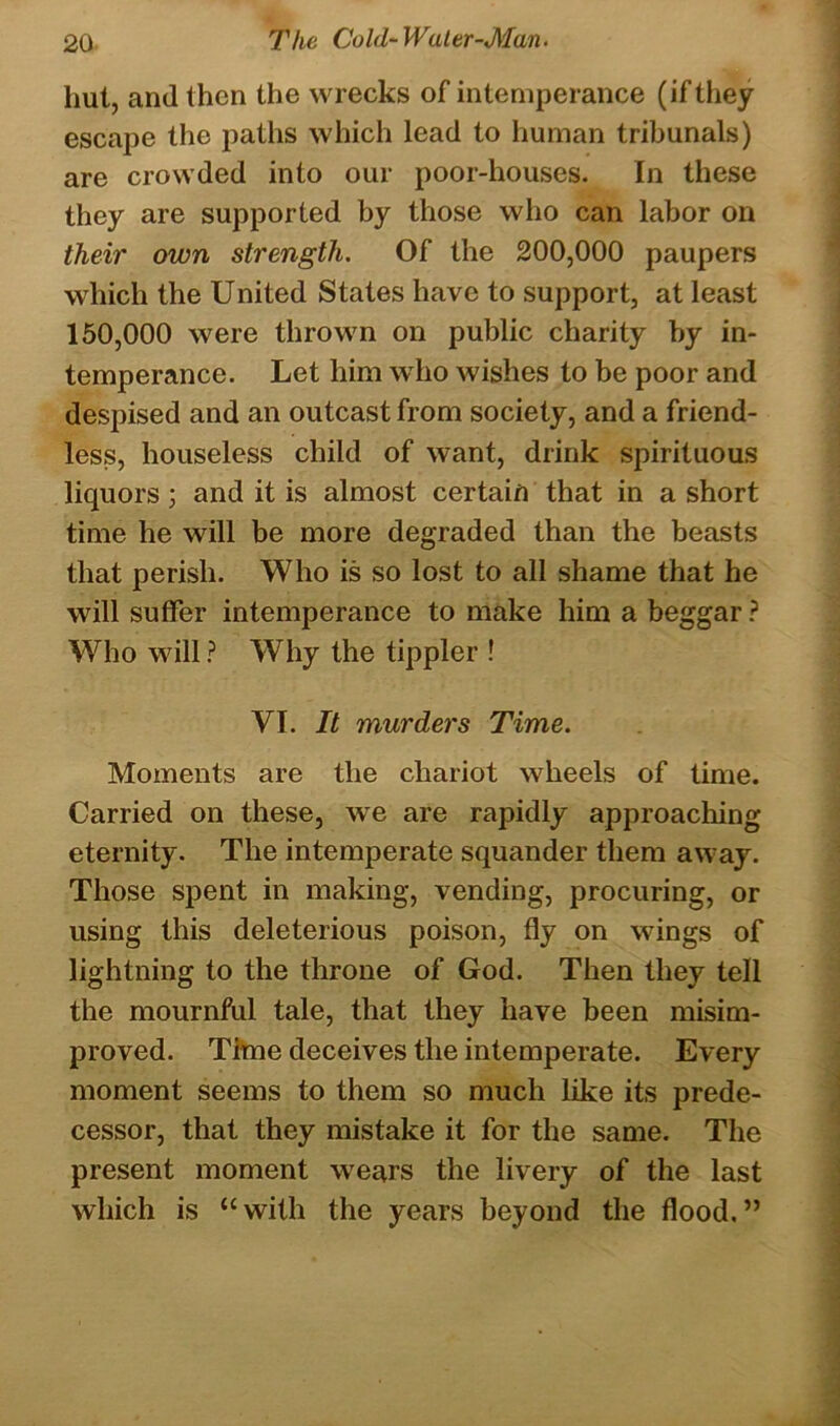 hut, and then the wrecks of intemperance (if they escape the paths which lead to human tribunals) are crowded into our poor-houses. In these they are supported by those who can labor on their own strength. Of the 200,000 paupers which the United States have to support, at least 150,000 were thrown on public charity by in- temperance. Let him who wishes to be poor and despised and an outcast from society, and a friend- less, houseless child of want, drink spirituous liquors 3 and it is almost certain that in a short time he will be more degraded than the beasts that perish. Who is so lost to all shame that he will suffer intemperance to make him a beggar ? Who will? Why the tippler ! YI. It murders Time. Moments are the chariot wheels of time. Carried on these, we are rapidly approaching eternity. The intemperate squander them away. Those spent in making, vending, procuring, or using this deleterious poison, fly on wings of lightning to the throne of God. Then they tell the mournful tale, that they have been misim- proved. Time deceives the intemperate. Every moment seems to them so much like its prede- cessor, that they mistake it for the same. The present moment wears the livery of the last which is “with the years beyond the flood.”