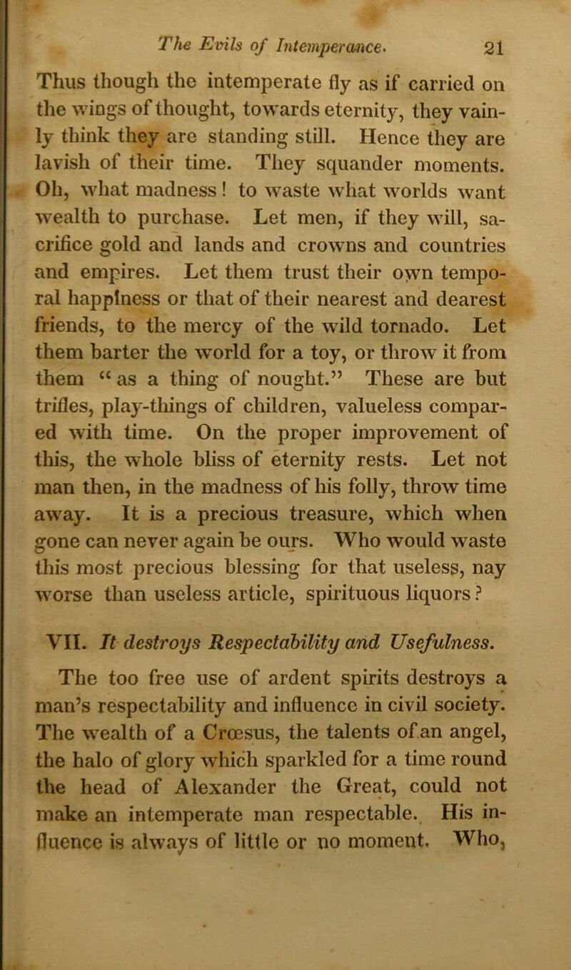 Thus though the intemperate fly as if carried on the wings of thought, towards eternity, they vain- ly think they are standing still. Hence they are lavish of their time. They squander moments. Oh, what madness ! to waste what worlds want wealth to purchase. Let men, if they will, sa- crifice gold and lands and crowns and countries and empires. Let them trust their own tempo- ral happiness or that of their nearest and dearest friends, to the mercy of the wild tornado. Let them barter the world for a toy, or throw it from them “ as a thing of nought.” These are but trifles, play-things of children, valueless compar- ed with time. On the proper improvement of this, the whole bliss of eternity rests. Let not man then, in the madness of his folly, throw time away. It is a precious treasure, which when gone can never again be ours. Who would waste this most precious blessing for that useless, nay worse than useless article, spirituous liquors ? VII. It destroys Respectability and Usefulness. The too free use of ardent spirits destroys a man’s respectability and influence in civil society. The wealth of a Croesus, the talents of an angel, the halo of glory which sparkled for a time round the head of Alexander the Great, could not make an intemperate man respectable. His in- fluence is always of little or no moment. Who,
