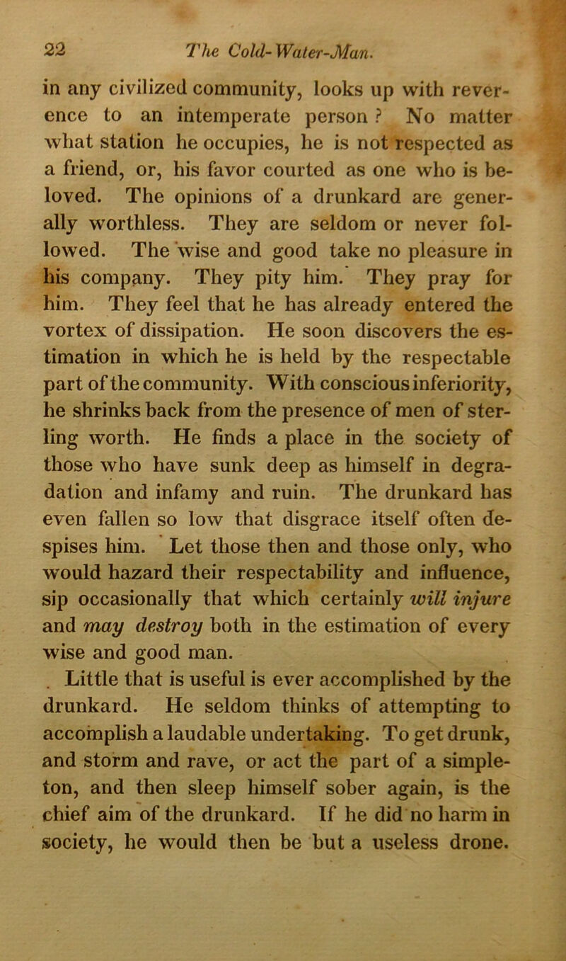 in any civilized community, looks up with rever- ence to an intemperate person ? No matter what station he occupies, he is not respected as a friend, or, his favor courted as one who is be- loved. The opinions of a drunkard are gener- ally worthless. They are seldom or never fol- lowed. The wise and good take no pleasure in his company. They pity him. They pray for him. They feel that he has already entered the vortex of dissipation. He soon discovers the es- timation in which he is held by the respectable part of the community. W ith conscious inferiority, he shrinks back from the presence of men of ster- ling worth. He finds a place in the society of those who have sunk deep as himself in degra- dation and infamy and ruin. The drunkard has even fallen so low that disgrace itself often de- spises him. Let those then and those only, who would hazard their respectability and influence, sip occasionally that which certainly will injure and may destroy both in the estimation of every wise and good man. Little that is useful is ever accomplished by the drunkard. He seldom thinks of attempting to accomplish a laudable undertaking. To get drunk, and storm and rave, or act the part of a simple- ton, and then sleep himself sober again, is the chief aim of the drunkard. If he did no harm in society, he would then be but a useless drone.