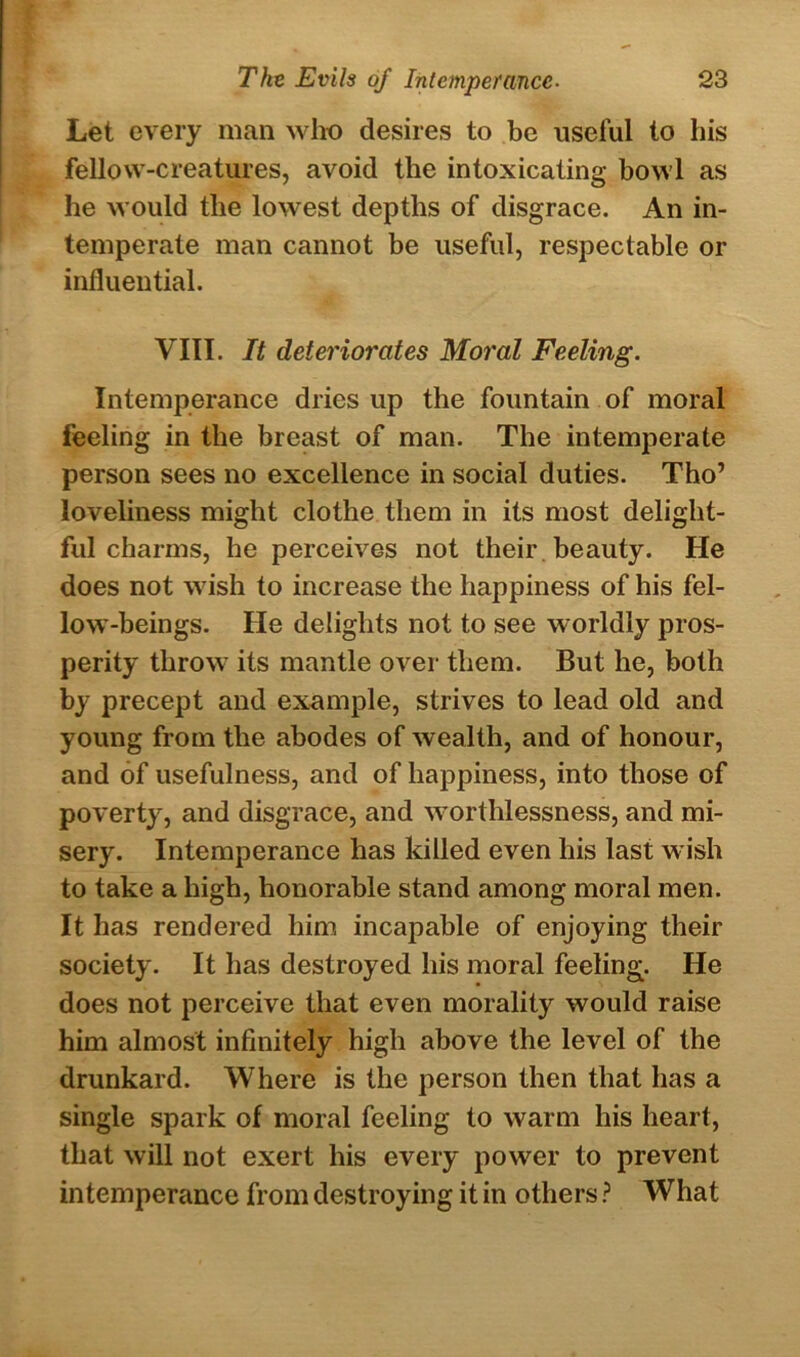 Let every man who desires to be useful to his fellow-creatures, avoid the intoxicating bowl as he would the lowest depths of disgrace. An in- temperate man cannot be useful, respectable or influential. VIII. It deteriorates Moral Feeling. Intemperance dries up the fountain of moral feeling in the breast of man. The intemperate person sees no excellence in social duties. Tho’ loveliness might clothe them in its most delight- ful charms, he perceives not their beauty. He does not wish to increase the happiness of his fel- low-beings. He delights not to see worldly pros- perity throw its mantle over them. But he, both by precept and example, strives to lead old and young from the abodes of wealth, and of honour, and of usefulness, and of happiness, into those of poverty, and disgrace, and worthlessness, and mi- sery. Intemperance has killed even his last wish to take a high, honorable stand among moral men. It has rendered him incapable of enjoying their society. It has destroyed his moral feeling. He does not perceive that even morality would raise him almost infinitely high above the level of the drunkard. Where is the person then that has a single spark of moral feeling to warm his heart, that will not exert his every power to prevent intemperance from destroying it in others ? What