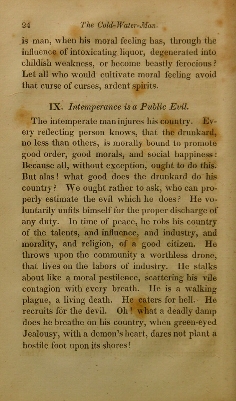 .is man, when his moral feeling has, through the influence of intoxicating liquor, degenerated into childish weakness, or become beastly ferocious ? Let all who would cultivate moral feeling avoid that curse of curses, ardent spirits. IX. Intemperance is a Public Evil. The intemperate man injures his country. Ev- ery reflecting person knows, that the drunkard, no less than others, is morally bound to promote good order, good morals, and social happiness: Because all, without exception, ought to do this. But alas! what good does the drunkard do his country? We ought rather to ask, who can pro- perly estimate the evil which he does ? He vo- luntarily unfits himself for the proper discharge of any duty. In time of peace, he robs his country of the talents, and influence, and industry, and morality, and religion, of a good citizen. He throws upon the community a worthless drone, that lives on the labors of industry. He stalks about like a moral pestilence, scattering his vile contagion with every breath. He is a walking plague, a living death. He caters for hell. He recruits for the devil. Oh ! what a deadly damp does he breathe on his country, when green-eyed Jealousy, with a demon’s heart, dares not plant a hostile foot upon its shores!