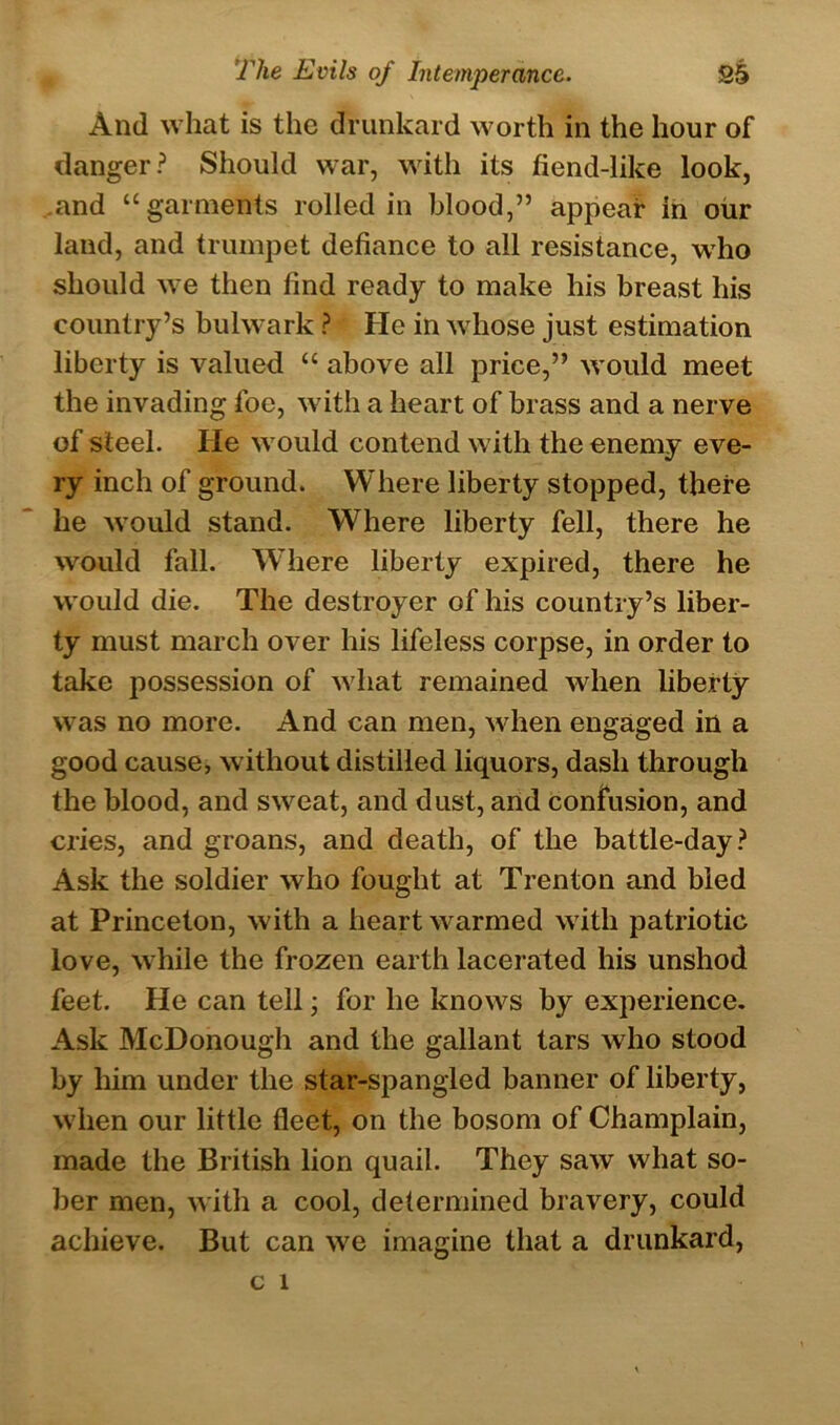 And what is the drunkard worth in the hour of danger? Should war, with its fiend-like look, .and “garments rolled in blood,” appear in our land, and trumpet defiance to all resistance, who should we then find ready to make his breast his country’s bulwark ? He in whose just estimation liberty is valued “ above all price,” would meet the invading foe, with a heart of brass and a nerve of steel. He would contend with the enemy eve- ry inch of ground. Where liberty stopped, there he would stand. Where liberty fell, there he would fall. Wliere liberty expired, there he would die. The destroyer of his country’s liber- ty must march over his lifeless corpse, in order to take possession of what remained when liberty was no more. And can men, when engaged in a good cause, without distilled liquors, dash through the blood, and sweat, and dust, and confusion, and cries, and groans, and death, of the battle-day? Ask the soldier who fought at Trenton and bled at Princeton, with a heart warmed with patriotic love, while the frozen earth lacerated his unshod feet. He can tell; for he knows by experience. Ask McDonough and the gallant tars who stood by him under the star-spangled banner of liberty, when our little fleet, on the bosom of Champlain, made the British lion quail. They saw what so- ber men, with a cool, determined bravery, could achieve. But can we imagine that a drunkard,