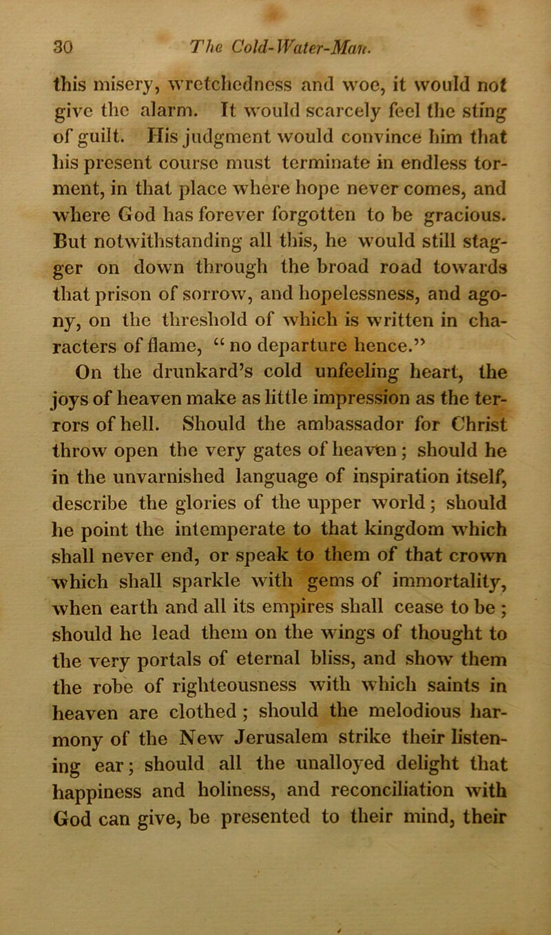 this misery, wretchedness and woe, it would not give the alarm. It would scarcely feel the sting of guilt. His judgment would convince him that his present course must terminate in endless tor- ment, in that place where hope never comes, and where God has forever forgotten to be gracious. But notwithstanding all this, he would still stag- ger on down through the broad road towards that prison of sorrow, and hopelessness, and ago- ny, on the threshold of which is written in cha- racters of flame, “ no departure hence.” On the drunkard’s cold unfeeling heart, the joys of heaven make as little impression as the ter- rors of hell. Should the ambassador for Christ throw open the very gates of heaven; should he in the unvarnished language of inspiration itself, describe the glories of the upper world; should he point the intemperate to that kingdom which shall never end, or speak to them of that crown which shall sparkle with gems of immortality, when earth and all its empires shall cease to be ; should he lead them on the wings of thought to the very portals of eternal bliss, and show them the robe of righteousness with which saints in heaven are clothed ; should the melodious har- mony of the New Jerusalem strike their listen- ing ear; should all the unalloyed delight that happiness and holiness, and reconciliation with God can give, be presented to their mind, their