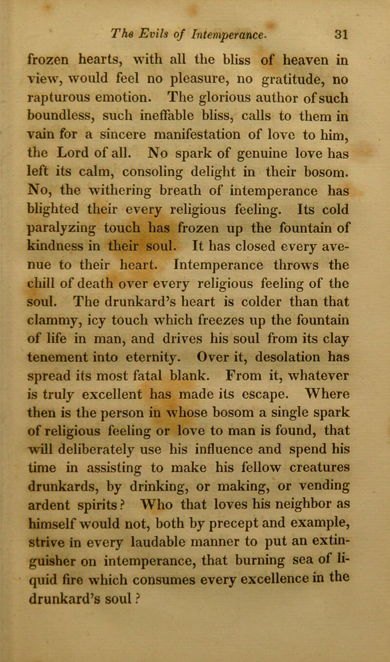 frozen hearts, with all the bliss of heaven in view, would feel no pleasure, no gratitude, no rapturous emotion. The glorious author of such boundless, such ineffable bliss, calls to them in vain for a sincere manifestation of love to him, the Lord of all. No spark of genuine love has left its calm, consoling delight in their bosom. No, the withering breath of intemperance has blighted their every religious feeling. Its cold paralyzing touch has frozen up the fountain of kindness in their soul. It has closed every ave- nue to their heart. Intemperance throws the chill of death over every religious feeling of the soul. The drunkard’s heart is colder than that clammy, icy touch which freezes up the fountain of life in man, and drives his soul from its clay tenement into eternity. Over it, desolation has spread its most fatal blank. From it, whatever is truly excellent has made its escape. Where then is the person in whose bosom a single spark of religious feeling or love to man is found, that will deliberately use his influence and spend his time in assisting to make his fellow creatures drunkards, by drinking, or making, or vending ardent spirits ? Who that loves his neighbor as himself would not, both by precept and example, strive in every laudable manner to put an extin- guisher on intemperance, that burning sea of li- quid fire which consumes every excellence in the drunkard’s soul ?