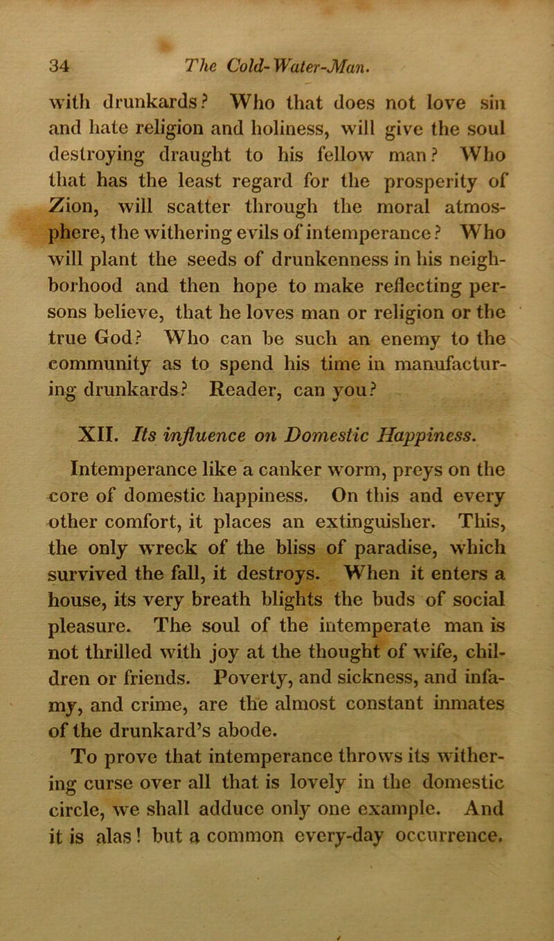 with drunkards? Who that does not love sin and hate religion and holiness, will give the soul destroying draught to his fellow man ? Who that has the least regard for the prosperity of Zion, will scatter through the moral atmos- phere, the withering e vils of intemperance ? W'ho will plant the seeds of drunkenness in his neigh- borhood and then hope to make reflecting per- sons believe, that he loves man or religion or the true God? Who can be such an enemy to the community as to spend his time in manufactur- ing drunkards? Reader, can you? XII. Its influence on Domestic Happiness. Intemperance like a canker worm, preys on the core of domestic happiness. On this and every other comfort, it places an extinguisher. This, the only wreck of the bliss of paradise, which survived the fall, it destroys. When it enters a house, its very breath blights the buds of social pleasure. The soul of the intemperate man is not thrilled with joy at the thought of wife, chil- dren or friends. Poverty, and sickness, and infa- my, and crime, are the almost constant inmates of the drunkard’s abode. To prove that intemperance throws its wither- ing curse over all that is lovely in the domestic circle, we shall adduce only one example. And it is alas! but a common every-day occurrence.