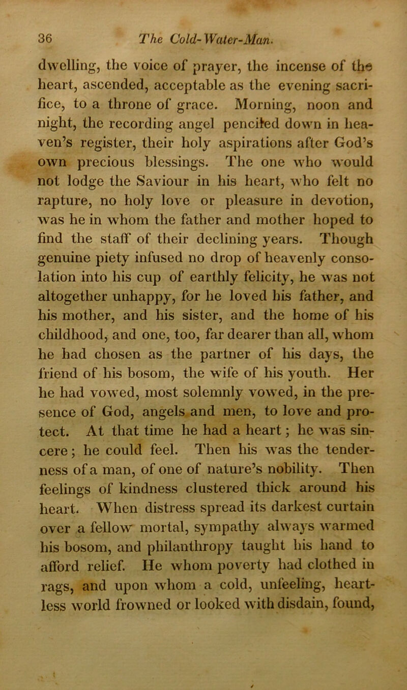 dwelling, the voice of prayer, the incense of the heart, ascended, acceptable as the evening sacri- fice, to a throne of grace. Morning, noon and night, the recording angel penciled down in hea- ven’s register, their holy aspirations after God’s own precious blessings. The one who would not lodge the Saviour in his heart, who felt no rapture, no holy love or pleasure in devotion, was he in whom the father and mother hoped to find the staff of their declining years. Though genuine piety infused no drop of heavenly conso- lation into his cup of earthly felicity, he was not altogether unhappy, for he loved his father, and his mother, and his sister, and the home of his childhood, and one, too, far dearer than all, whom he had chosen as the partner of his days, the friend of his bosom, the wife of his youth. Her he had vow ed, most solemnly vowed, in the pre- sence of God, angels and men, to love and pro- tect. At that time he had a heart; he was sin- cere ; he could feel. Then his wras the tender- ness of a man, of one of nature’s nobility. Then feelings of kindness clustered thick around his heart. When distress spread its darkest curtain over a fellow' mortal, sympathy always warmed his bosom, and philanthropy taught his hand to afford relief. He whom poverty had clothed in rags, and upon whom a cold, unfeeling, heart- less wTorld frowned or looked with disdain, found,