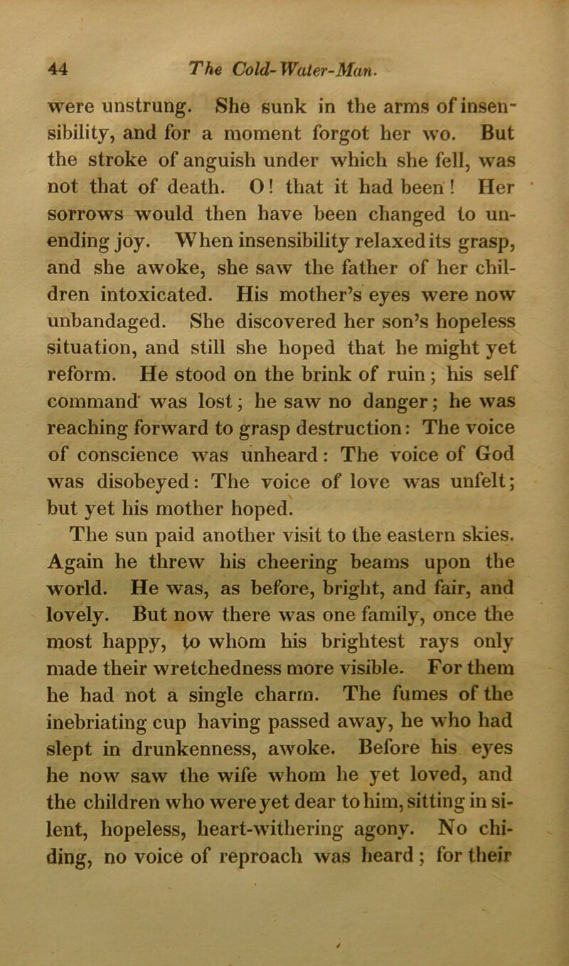 were unstrung. She sunk in the arms of insen- sibility, and for a moment forgot her wo. But the stroke of anguish under which she fell, was not that of death. O! that it had been ! Her sorrows would then have been changed to un- ending joy. When insensibility relaxed its grasp, and she awoke, she saw the father of her chil- dren intoxicated. His mother’s eyes were now unbandaged. She discovered her son’s hopeless situation, and still she hoped that he might yet reform. He stood on the brink of ruin ; his self command was lost; he saw no danger; he was reaching forward to grasp destruction: The voice of conscience was unheard: The voice of God was disobeyed: The voice of love was unfelt; but yet his mother hoped. The sun paid another visit to the eastern skies. Again he threw his cheering beams upon the world. He was, as before, bright, and fair, and lovely. But now there was one family, once the most happy, to whom his brightest rays only made their wretchedness more visible. For them he had not a single charm. The fumes of the inebriating cup having passed away, he who had slept in drunkenness, awoke. Before his eyes he now saw the wife whom he yet loved, and the children who were yet dear to him, sitting in si- lent, hopeless, heart-withering agony. No chi- ding, no voice of reproach was heard ; for their