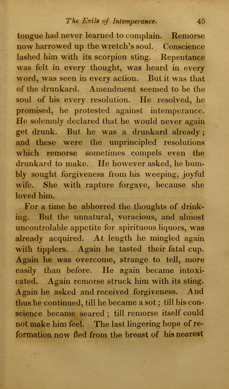 tongue had never learned to complain. Remorse now harrowed up the wretch’s soul. Conscience lashed him with its scorpion sting. Repentance was felt in every thought, was heard in every word, was seen in every action. But it was that of the drunkard. Amendment seemed to be the soul of his every resolution. He resolved, he promised, he protested against intemperance. He solemnly declared that he would never again get drunk. But he was a drunkard already; and these were the unprincipled resolutions which remorse sometimes compels even the drunkard to make. He however asked, he hum- bly sought forgiveness from his weeping, joyful wife. She with rapture forgave, because she loved him. For a time he abhorred the thoughts of drink- ing. But the unnatural, voracious, and almost uncontrolable appetite for spirituous liquors, was already acquired. At length he mingled again with tipplers. Again he tasted their fatal cup. Again he was overcome, strange to tell, more easily than before. He again became intoxi- cated. Again remorse struck him with its sting. Again he asked and received forgiveness. And thus he continued, till he became a sot; till his con- science became seared ; till remorse itself could not make him feel. The last lingering hope of re- formation now fled from the breast of his nearest