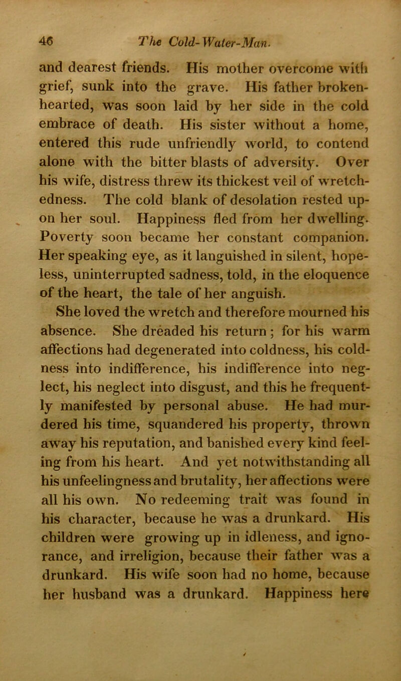 and dearest friends. His mother overcome with grief, sunk into the grave. His father broken- hearted, was soon laid by her side in the cold embrace of death. His sister without a home, entered this rude unfriendly world, to contend alone with the bitter blasts of adversity. Over his wife, distress threw its thickest veil of wretch- edness. The cold blank of desolation rested up- on her soul. Happiness fled from her dwelling. Poverty soon became her constant companion. Her speaking eye, as it languished in silent, hope- less, uninterrupted sadness, told, in the eloquence of the heart, the tale of her anguish. She loved the wretch and therefore mourned his absence. She dreaded his return ; for his warm affections had degenerated into coldness, his cold- ness into indifference, his indifference into neg- lect, his neglect into disgust, and this he frequent- ly manifested by personal abuse. He had mur- dered his time, squandered his property, thrown away his reputation, and banished every kind feel- ing from his heart. And yet notwithstanding all his unfeelingness and brutality, her affections were all his own. No redeeming trait was found in his character, because he was a drunkard. His children were growing up in idleness, and igno- rance, and irreligion, because their father was a drunkard. His wife soon had no home, because her husband was a drunkard. Happiness here