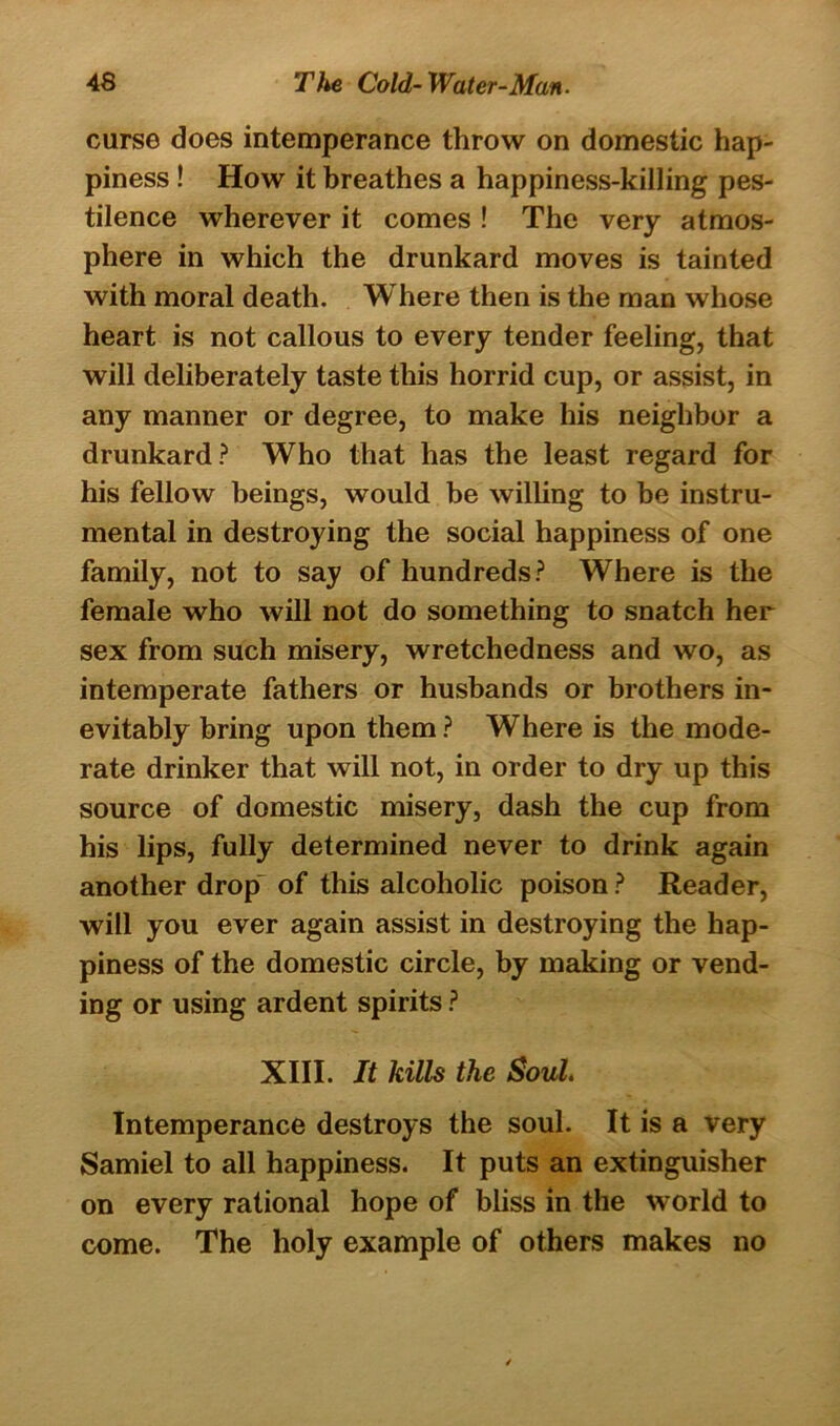 curse does intemperance throw on domestic hap- piness ! How it breathes a happiness-killing pes- tilence wherever it comes ! The very atmos- phere in which the drunkard moves is tainted with moral death. Where then is the man whose heart is not callous to every tender feeling, that will deliberately taste this horrid cup, or assist, in any manner or degree, to make his neighbor a drunkard? Who that has the least regard for his fellow beings, would be willing to be instru- mental in destroying the social happiness of one family, not to say of hundreds? Where is the female who will not do something to snatch her sex from such misery, wretchedness and wo, as intemperate fathers or husbands or brothers in- evitably bring upon them ? Where is the mode- rate drinker that will not, in order to dry up this source of domestic misery, dash the cup from his lips, fully determined never to drink again another drop of this alcoholic poison ? Reader, will you ever again assist in destroying the hap- piness of the domestic circle, by making or vend- ing or using ardent spirits ? XIII. It kills the Soul. Intemperance destroys the soul. It is a very Samiel to all happiness. It puts an extinguisher on every rational hope of bliss in the world to come. The holy example of others makes no