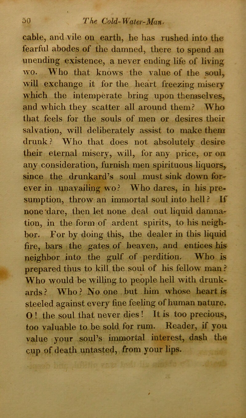 cable, and vile on earth, he has rushed into the fearful abodes of the damned, there to spend an unending existence, a never ending life of living wo. Who that knows the value of the soul, will exchange it for the heart freezing misery which the intemperate bring upon themselves, and which they scatter all around them? Who that feels for the souls of men or desires their salvation, will deliberately assist to make them drunk? Who that does not absolutely desire their eternal misery, will, for any price, or on any consideration, furnish men spirituous liquors, since the drunkard’s soul must sink down for- ever in unavailing wo? Who dares, in his pre- sumption, throw an immortal soul into hell ? If none dare, then let none deal out liquid damna- tion, in the form of ardent spirits, to his neigh- bor. For by doing this, the dealer in this liquid fire, bars the gates of heaven, and entices his neighbor into the gulf of perdition. Who is prepared thus to kill the soul of his fellow man ? Who would be willing to people hell with drunk- ards? Who? No one but him whose heart is steeled against every fine feeling of human nature. O ! the soul that never dies ! It is too precious, too valuable to. be sold for rum. Reader, if you value your soul’s immortal interest, dash the cup of death untasted, from your lips.
