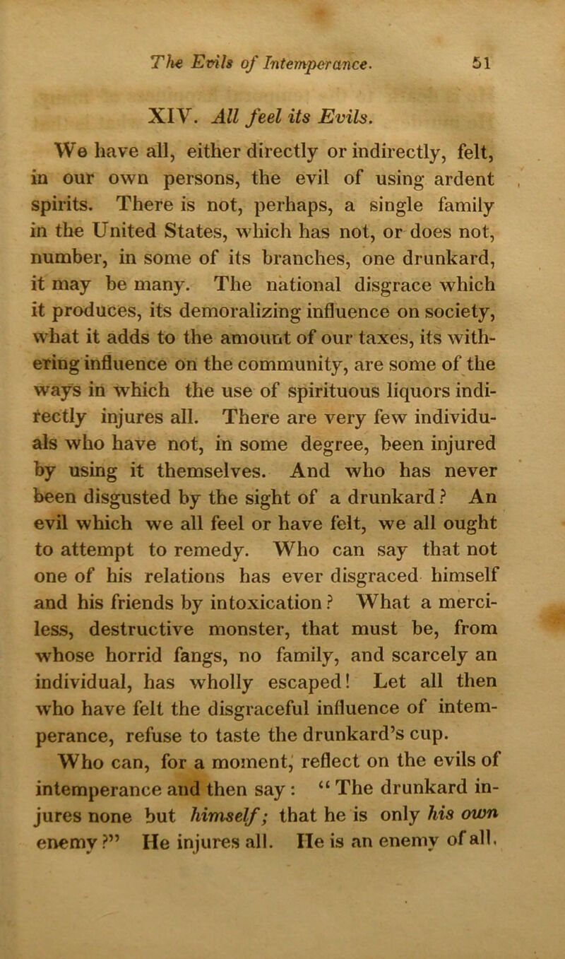XIV. All feel its Evils. We have all, either directly or indirectly, felt, in our own persons, the evil of using ardent spirits. There is not, perhaps, a single family in the United States, which has not, or does not, number, in some of its branches, one drunkard, it may be many. The national disgrace which it produces, its demoralizing influence on society, what it adds to the amount of our taxes, its with- ering influence on the community, are some of the ways in which the use of spirituous liquors indi- rectly injures all. There are very few individu- als who have not, in some degree, been injured by using it themselves. And who has never been disgusted by the sight of a drunkard ? An evil which we all feel or have felt, we all ought to attempt to remedy. Who can say that not one of his relations has ever disgraced himself and his friends by intoxication ? What a merci- less, destructive monster, that must be, from whose horrid fangs, no family, and scarcely an individual, has wholly escaped! Let all then who have felt the disgraceful influence of intem- perance, refuse to taste the drunkard’s cup. Who can, for a moment, reflect on the evils of intemperance and then say : “ The drunkard in- jures none but himself; that he is only his own enemy ?” He injures all. He is an enemy of all.