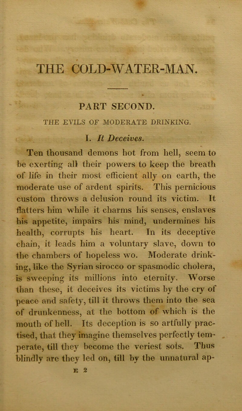 PART SECOND. THE EVILS OF MODERATE DRINKING. I. It Deceives. Ten thousand demons hot from hell, seem to be exerting all their powers to keep the breath of life in their most efficient ally on earth, the moderate use of ardent spirits. This pernicious custom throws a delusion round its victim. It flatters him while it charms his senses, enslaves his appetite, impairs his mind, undermines his health, corrupts his heart. In its deceptive chain, it leads him a voluntary slave, down to the chambers of hopeless wo. Moderate drink- ing, like the Syrian sirocco or spasmodic cholera, is sweeping its millions into eternity. Worse than these, it deceives its victims by the cry of peace and safety, till it throws them into the sea of drunkenness, at the bottom of which is the mouth of hell. Its deception is so artfully prac- tised, that they imagine themselves perfectly tern- . perate, till they become the veriest sots. Thus blindly are they led on, till by the unnatural ap- K 2