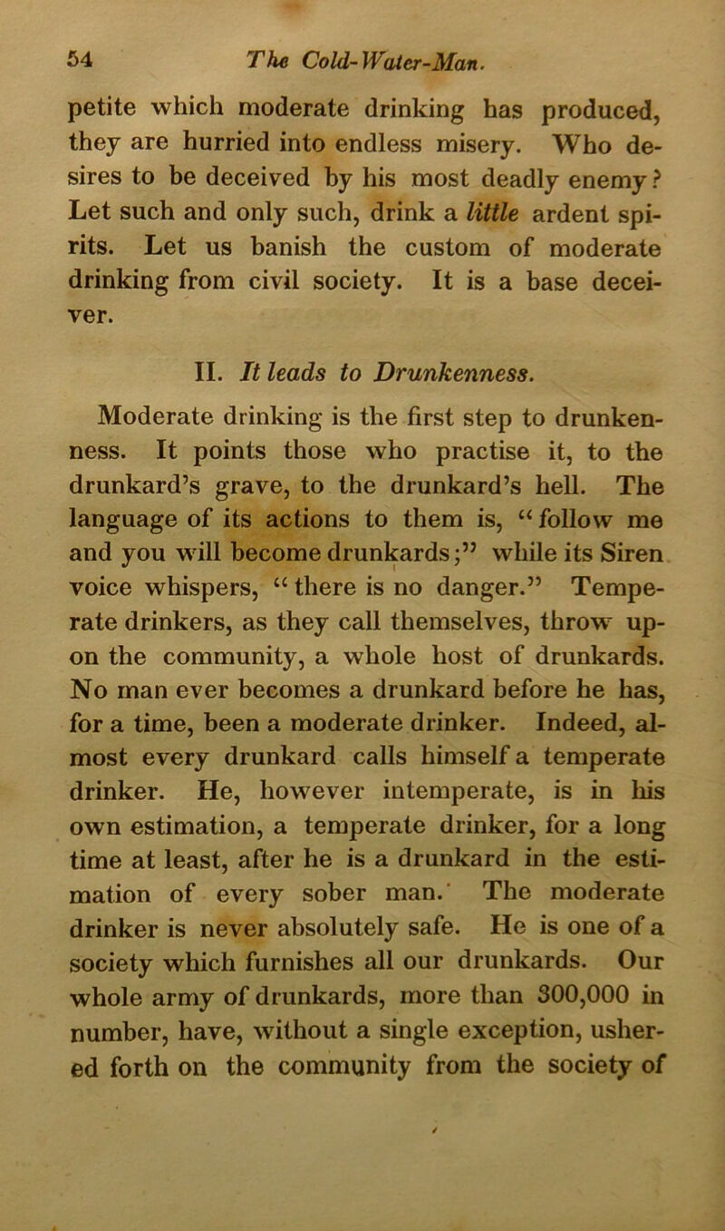 petite which moderate drinking has produced, they are hurried into endless misery. Who de- sires to be deceived by his most deadly enemy ? Let such and only such, drink a little ardent spi- rits. Let us banish the custom of moderate drinking from civil society. It is a base decei- ver. II. It leads to Drunkenness. Moderate drinking is the first step to drunken- ness. It points those who practise it, to the drunkard’s grave, to the drunkard’s hell. The language of its actions to them is, “ follow me and you will become drunkardswhile its Siren voice whispers, “ there is no danger.” Tempe- rate drinkers, as they call themselves, throw up- on the community, a whole host of drunkards. No man ever becomes a drunkard before he has, for a time, been a moderate drinker. Indeed, al- most every drunkard calls himself a temperate drinker. He, however intemperate, is in his own estimation, a temperate drinker, for a long time at least, after he is a drunkard in the esti- mation of every sober man.' The moderate drinker is never absolutely safe. He is one of a society which furnishes all our drunkards. Our whole army of drunkards, more than 300,000 in number, have, without a single exception, usher- ed forth on the community from the society of