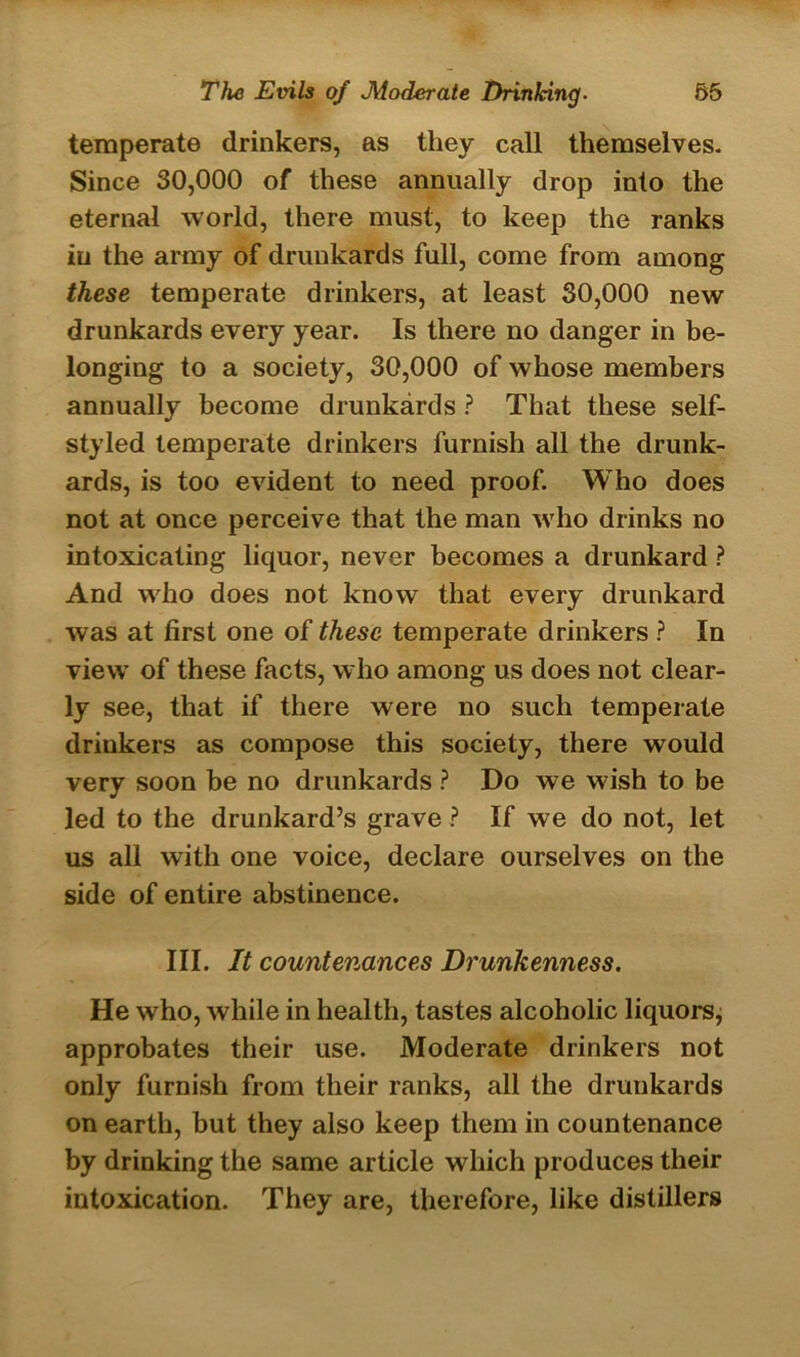 temperate drinkers, as they call themselves. Since 30,000 of these annually drop into the eternal world, there must, to keep the ranks in the army of drunkards full, come from among these temperate drinkers, at least 30,000 new drunkards every year. Is there no danger in be- longing to a society, 30,000 of whose members annually become drunkards ? That these self- styled temperate drinkers furnish all the drunk- ards, is too evident to need proof. Who does not at once perceive that the man who drinks no intoxicating liquor, never becomes a drunkard ? And who does not know that every drunkard was at first one of these temperate drinkers ? In view of these facts, who among us does not clear- ly see, that if there were no such temperate driukers as compose this society, there would very soon be no drunkards ? Do we wish to be led to the drunkard’s grave ? If we do not, let us all with one voice, declare ourselves on the side of entire abstinence. III. It countenances Drunkenness. He who, while in health, tastes alcoholic liquors, approbates their use. Moderate drinkers not only furnish from their ranks, all the drunkards on earth, but they also keep them in countenance by drinking the same article which produces their intoxication. They are, therefore, like distillers