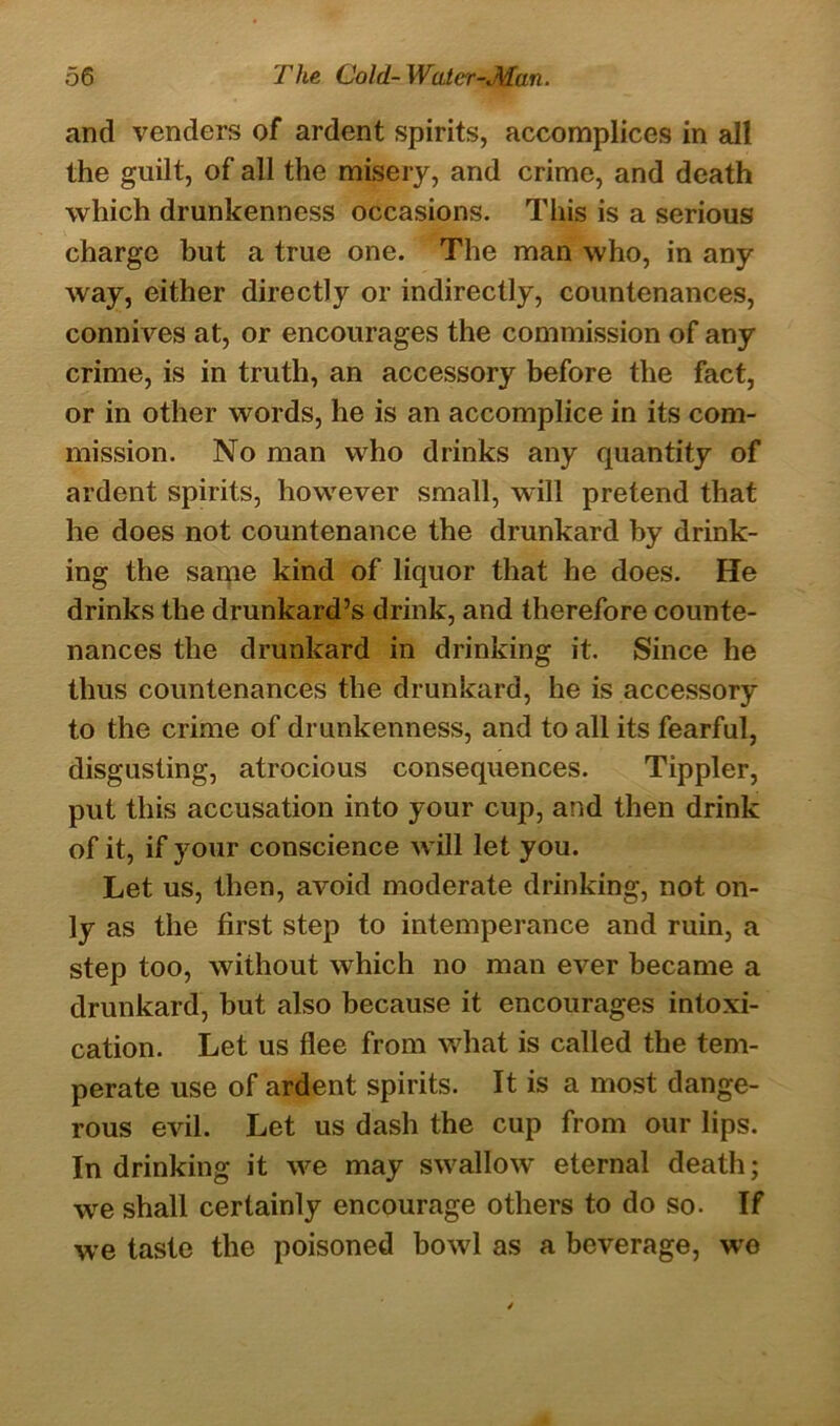 and venders of ardent spirits, accomplices in all the guilt, of all the misery, and crime, and death which drunkenness occasions. This is a serious charge but a true one. The man who, in any way, either directly or indirectly, countenances, connives at, or encourages the commission of any crime, is in truth, an accessory before the fact, or in other words, he is an accomplice in its com- mission. No man who drinks any quantity of ardent spirits, however small, will pretend that he does not countenance the drunkard by drink- ing the same kind of liquor that he does. He drinks the drunkard’s drink, and therefore counte- nances the drunkard in drinking it. Since he thus countenances the drunkard, he is accessory to the crime of drunkenness, and to all its fearful, disgusting, atrocious consequences. Tippler, put this accusation into your cup, and then drink of it, if your conscience will let you. Let us, then, avoid moderate drinking, not on- ly as the first step to intemperance and ruin, a step too, without which no man ever became a drunkard, but also because it encourages intoxi- cation. Let us flee from what is called the tem- perate use of ardent spirits. It is a most dange- rous evil. Let us dash the cup from our lips. In drinking it we may swallow eternal death; we shall certainly encourage others to do so. If we taste the poisoned bowl as a beverage, we