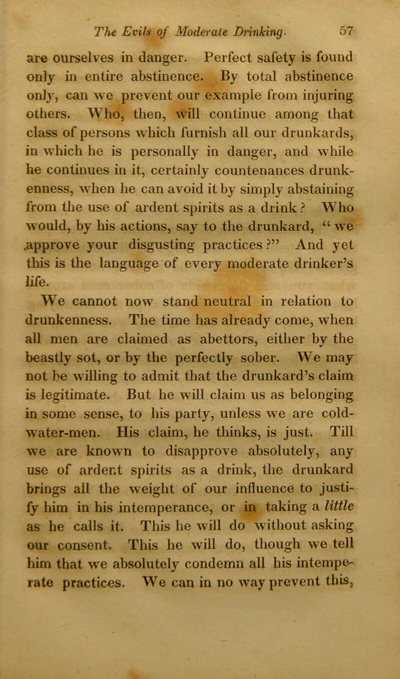 are ourselves in danger. Perfect safety is found only in entire abstinence. By total abstinence only, can we prevent our example from injuring others. Who, then, will continue among that class of persons which furnish all our drunkards, in which he is personally in danger, and while he continues in it, certainly countenances drunk- enness, when he can avoid it by simply abstaining from the use of ardent spirits as a drink? Who would, by his actions, say to the drunkard, “ we .approve your disgusting practices ?” And yet this is the language of every moderate drinker’s life. We cannot now stand neutral in relation to drunkenness. The time has already come, wdien all men are claimed as abettors, either by the beastly sot, or by the perfectly sober. We may not be willing to admit that the drunkard’s claim is legitimate. But he will claim us as belonging in some sense, to liis party, unless we are cold- water-men. His claim, he thinks, is just. Till we are known to disapprove absolutely, any use of ardent spirits as a drink, the drunkard brings all the weight of our influence to justi- fy him in his intemperance, or in taking a little as he calls it. This he will do without asking our consent, This he will do, though we tell him that w'e absolutely condemn all his intempe- rate practices. We can in no way prevent this,