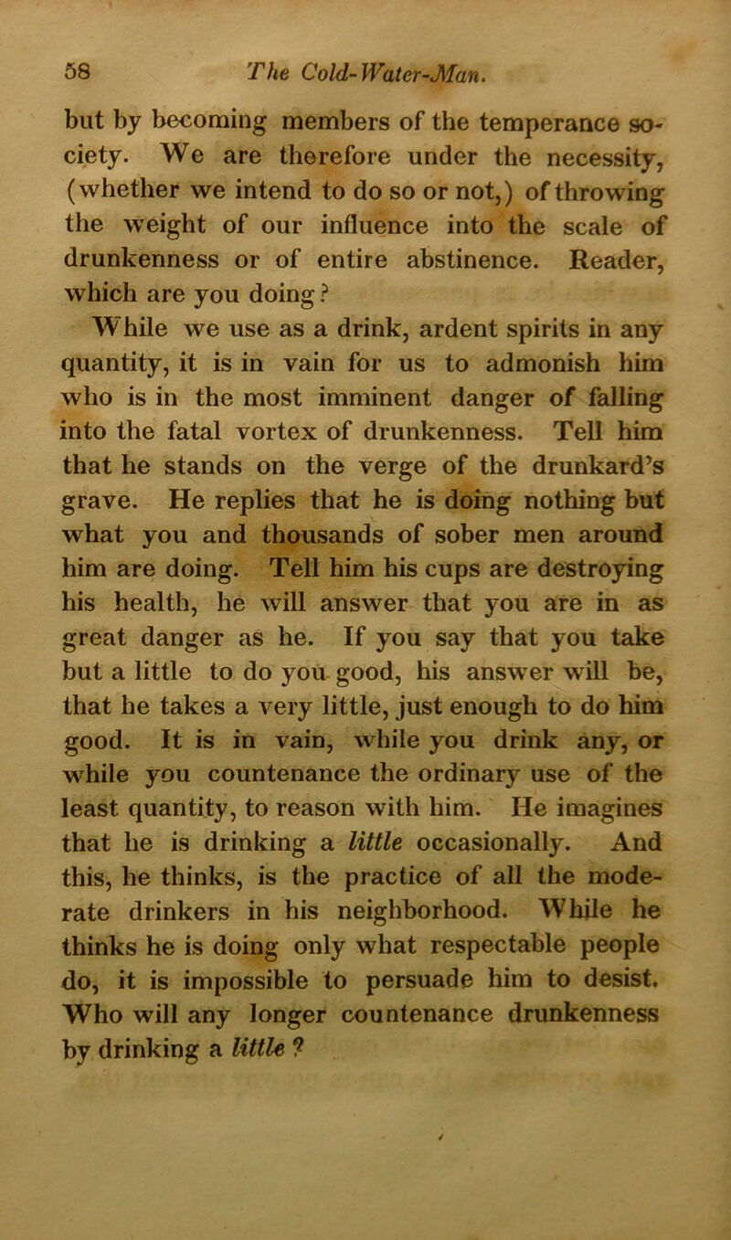 but by becoming members of the temperance so- ciety. We are therefore under the necessity, (whether we intend to do so or not,) of throwing the weight of our influence into the scale of drunkenness or of entire abstinence. Reader, which are you doing ? While we use as a drink, ardent spirits in any quantity, it is in vain for us to admonish him who is in the most imminent danger of falling into the fatal vortex of drunkenness. Tell him that he stands on the verge of the drunkard’s grave. He replies that he is doing nothing but what you and thousands of sober men around him are doing. Tell him his cups are destroying his health, he will answer that you are in as great danger as he. If you say that you take but a little to do you good, his answer will be, that he takes a very little, just enough to do him good. It is in vain, while you drink any, or while you countenance the ordinary use of the least quantity, to reason with him. He imagines that he is drinking a little occasionally. And this, he thinks, is the practice of all the mode- rate drinkers in his neighborhood. While he thinks he is doing only what respectable people do, it is impossible to persuade him to desist. Who will any longer countenance drunkenness by drinking a little ?