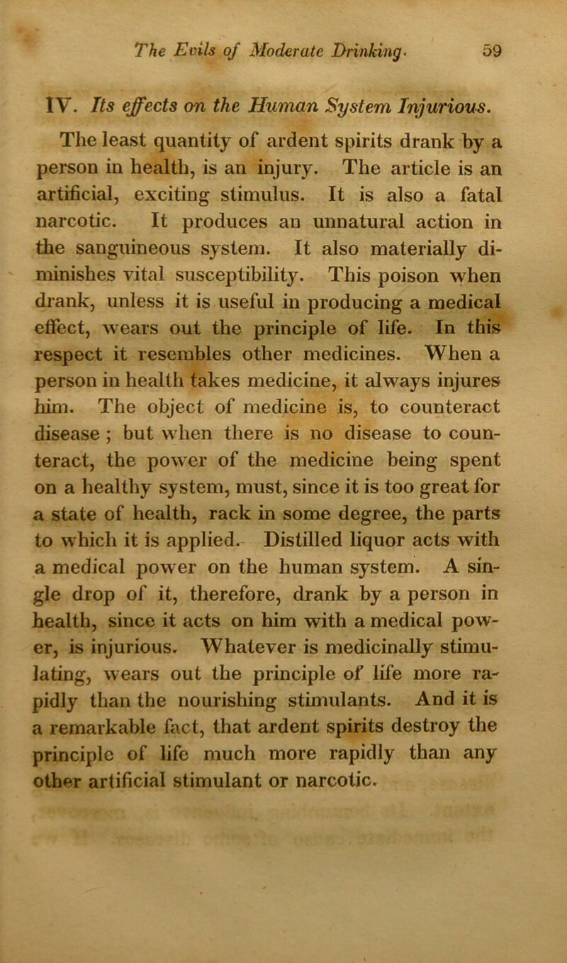 IV. Its effects on the Human System Injurious. The least quantity of ardent spirits drank by a person in health, is an injury. The article is an artificial, exciting stimulus. It is also a fatal narcotic. It produces an unnatural action in the sanguineous system. It also materially di- minishes vital susceptibility. This poison when drank, unless it is useful in producing a medical effect, wears out the principle of life. In this respect it resembles other medicines. When a person in health takes medicine, it always injures him. The object of medicine is, to counteract disease ; but when there is no disease to coun- teract, the power of the medicine being spent on a healthy system, must, since it is too great for a state of health, rack in some degree, the parts to which it is applied. Distilled liquor acts with a medical power on the human system. A sin- gle drop of it, therefore, drank by a person in health, since it acts on him with a medical pow- er, is injurious. Whatever is medicinally stimu- lating, wears out the principle of life more ra- pidly than the nourishing stimulants. And it is a remarkable fact, that ardent spirits destroy the principle of life much more rapidly than any other artificial stimulant or narcotic.