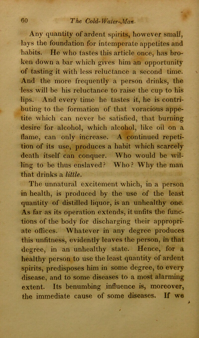 Any quantity of ardent spirits, however small, lays the foundation for intemperate appetites and habits. He who tastes this article once, has bro- ken down a bar which gives him an opportunity of tasting it with less reluctance a second time. And the more frequently a person drinks, the less will be his reluctance to raise the cup to his lips. And every time he tastes it, he is contri- buting to the formation of that voracious appe- tite which can never be satisfied, that burning desire for alcohol, which alcohol, like oil on a flame, can only increase. A continued repeti- tion of its use, produces a habit which scarcely death itself can conquer. Who would be wil- ling to be thus enslaved? Who? WThy the man that drinks a little. The unnatural excitement which, in a person in health, is produced by the use of the least quantity of distilled liquor, is an unhealthy one. As far as its operation extends, it unfits the func- tions of the body for discharging their appropri- ate offices. Whatever in any degree produces this unfitness, evidently leaves the person, in that degree, in an unhealthy state. Hence, for a healthy person to use the least quantity of ardent spirits, predisposes him in some degree, to every disease, and to some diseases to a most alarming extent. Its benumbing influence is, moreover, the immediate cause of some diseases. If we