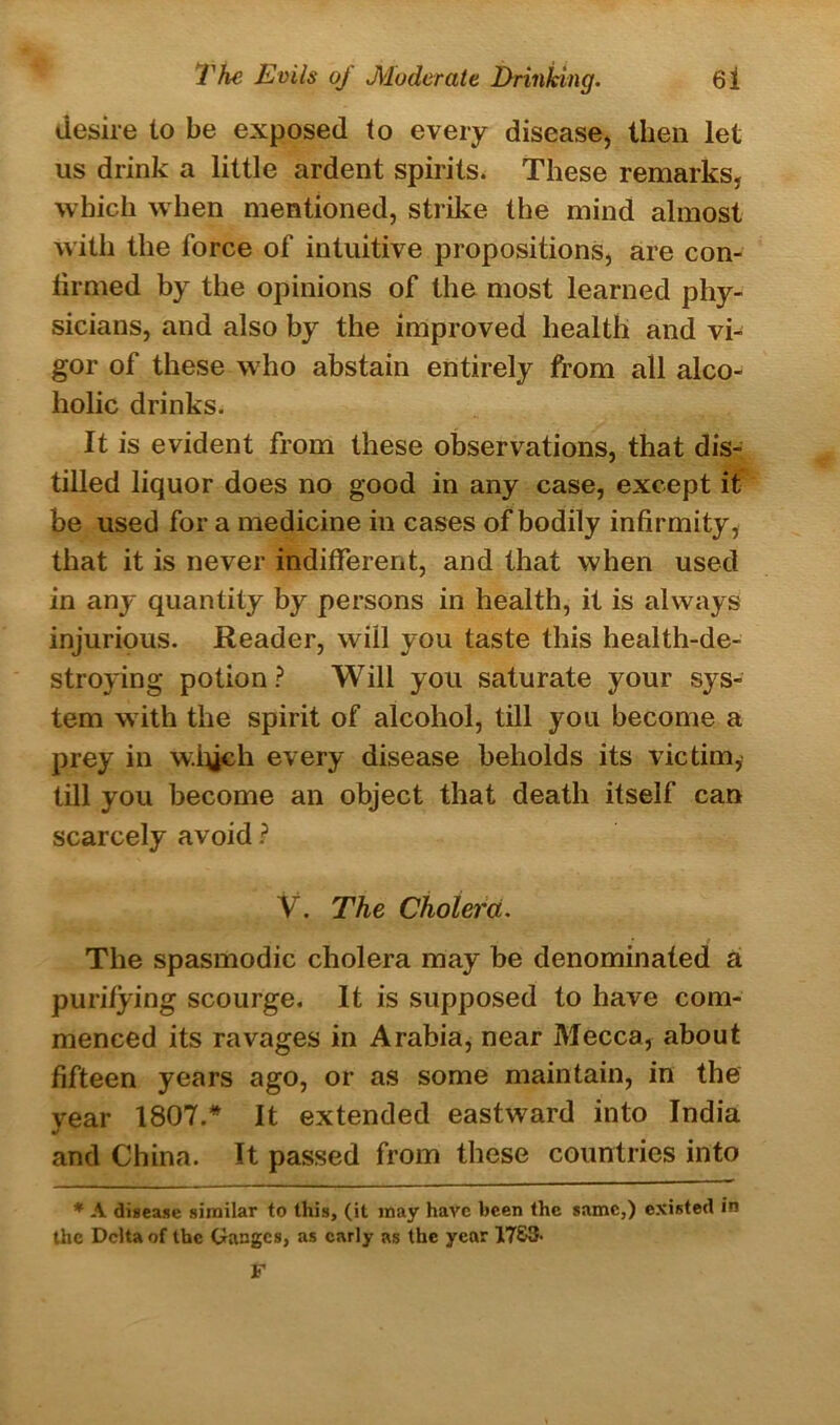 desire to be exposed to every disease, then let us drink a little ardent spirits. These remarks, which when mentioned, strike the mind almost with the force of intuitive propositions, are con- tirmed by the opinions of the most learned phy- sicians, and also by the improved health and vi- gor of these who abstain entirely from all alco- holic drinks. It is evident from these observations, that dis- tilled liquor does no good in any case, except it be used for a medicine in cases of bodily infirmity, that it is never indifferent, and that when used in any quantity by persons in health, it is always injurious. Reader, will you taste this health-de- stroying potion? Will you saturate your sys- tem with the spirit of alcohol, till you become a prey in w.iych every disease beholds its victim,' till you become an object that death itself can scarcely avoid ? V. The Cholera. The spasmodic cholera may be denominated a purifying scourge. It is supposed to have com- menced its ravages in Arabia, near Mecca, about fifteen years ago, or as some maintain, in the year 1807.* It extended eastward into India and China. It passed from these countries into * A disease similar to this, (it may have been the same,) existed in the Delta of the Ganges, as early as the year 17&3-