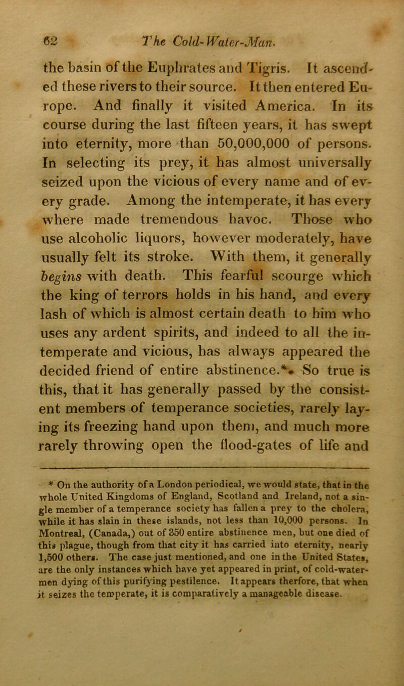 the basin of the Euphrates and Tigris. It ascend' ed these rivers to their source. It then entered Eu- rope. And finally it visited America. In its course during the last fifteen years, it has swept into eternity, more than 50,000,000 of persons. In selecting its prey, it has almost universally seized upon the vicious of every name and of ev- ery grade. Among the intemperate, it has every where made tremendous havoc. Those who use alcoholic liquors, however moderately, have usually felt its stroke. With them, it generally begins with death. This fearful scourge which the king of terrors holds in his hand, and every lash of which is almost certain death to him who uses any ardent spirits, and indeed to all the in- temperate and vicious, has always appeared the decided friend of entire abstinence.* ** So true is this, that it has generally passed by the consist- ent members of temperance societies, rarely lay- ing its freezing hand upon them, and much more rarely throwing open the flood-gates of life and * On the authority of a London periodical, we would state, that in the whole United Kingdoms of England, Scotland and Ireland, not a sin- gle member of a temperance society has fallen a prey to the cholera, while it has slain in these islands, not less than 10,000 persons. In Montreal, (Canada,) out of 350 entire abstinence men, but one died of this plague, though from that city it has carried into eternity, nearly 1,500 others. The case just mentioned, and one in the United States, are the only instances which have yet appeared in print, of cold-water- men dying of this purifying pestilence. It appears therfore, that when it seizes the temperate, it is comparatively a manageable disease.