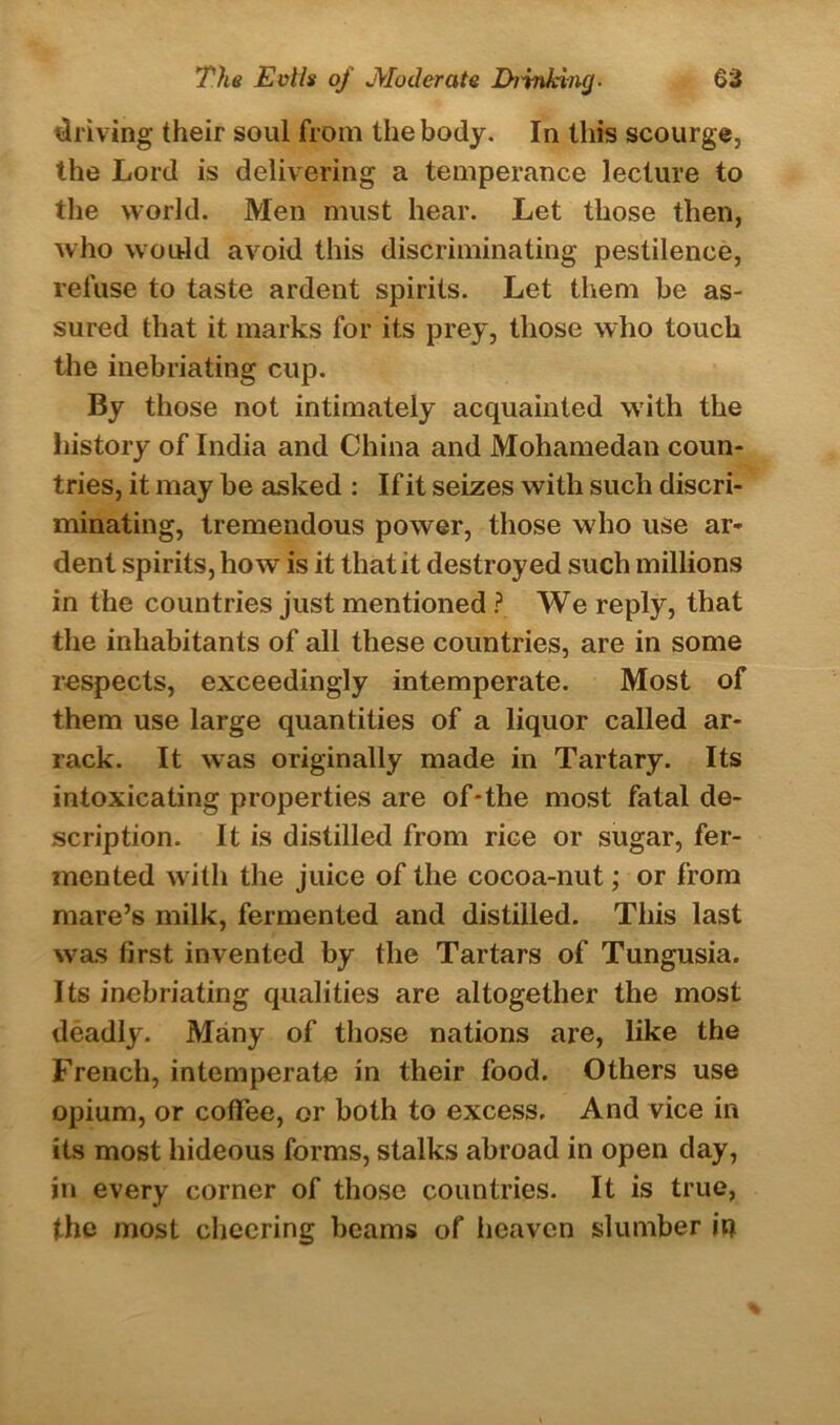 driving their soul from the body. In this scourge, the Lord is delivering a temperance lecture to the world. Men must hear. Let those then, who would avoid this discriminating pestilence, refuse to taste ardent spirits. Let them be as- sured that it marks for its prey, those who touch the inebriating cup. By those not intimately acquainted with the history of India and China and Mohamedan coun- tries, it may be asked : If it seizes with such discri- minating, tremendous power, those who use ar- dent spirits, how is it that it destroyed such millions in the countries just mentioned ? We reply, that the inhabitants of all these countries, are in some respects, exceedingly intemperate. Most of them use large quantities of a liquor called ar- rack. It was originally made in Tartary. Its intoxicating properties are of-the most fatal de- scription. It is distilled from rice or sugar, fer- mented with the juice of the cocoa-nut; or from mare’s milk, fermented and distilled. This last was first invented by the Tartars of Tungusia. Its inebriating qualities are altogether the most deadly. Many of those nations are, like the French, intemperate in their food. Others use opium, or coffee, or both to excess. And vice in its most hideous forms, stalks abroad in open day, in every corner of those countries. It is true, the most cheering beams of heaven slumber jq