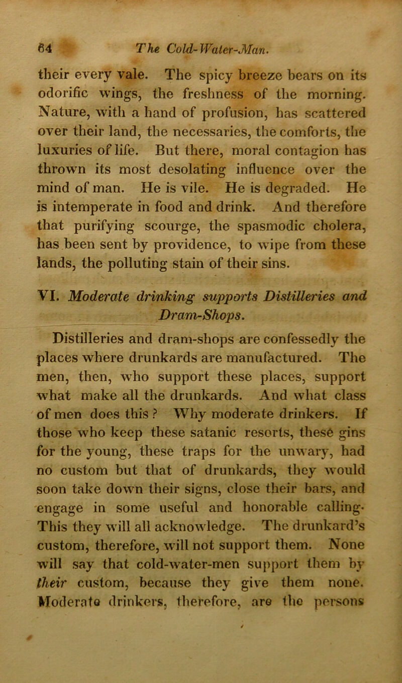 their every vale. The spicy breeze bears on its odorific wings, the freshness of the morning. Nature, with a hand of profusion, has scattered over their land, the necessaries, the comforts, the luxuries of life. But there, moral contagion has thrown its most desolating influence over the mind of man. He is vile. He is degraded. He is intemperate in food and drink. And therefore that purifying scourge, the spasmodic cholera, has been sent by providence, to wipe from these lands, the polluting stain of their sins. VI. Moderate drinking supports Distilleries and Dram-Shops. Distilleries and dram-shops are confessedly the places where drunkards are manufactured. The men, then, who support these places, support wThat make all the drunkards. And what class of men does this ? Why moderate drinkers. If those w7ho keep these satanic resorts, thesO gins for the young, these traps for the unwary, had no custom but that of drunkards, they would soon take dow7n their signs, close their bars, and engage in some useful and honorable calling* This they w ill all acknowdedge. The drunkard’s custom, therefore, will not support them. None will say that cold-water-men support them by their custom, because they give them none. Moderate drinkers, therefore, aro the persons