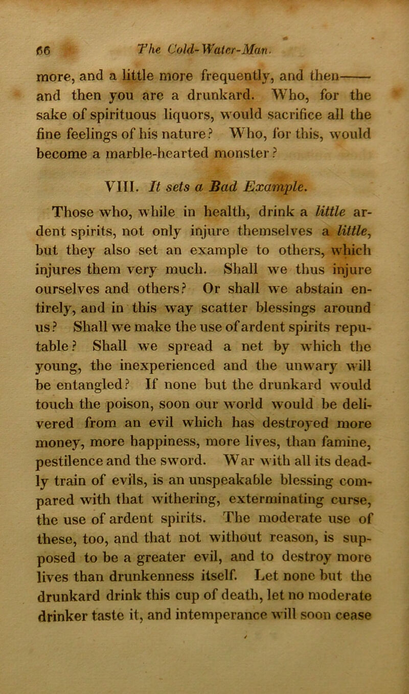 more, and a little more frequently, and then and then you are a drunkard. Who, for the sake of spirituous liquors, would sacrifice all the fine feelings of his nature ? Who, for this, would become a marble-hearted monster ? VIII. It sets a Bad Example. Those who, while in health, drink a little ar- dent spirits, not only injure themselves a little, but they also set an example to others, which injures them very much. Shall we thus injure ourselves and others? Or shall we abstain en- tirely, and in this way scatter blessings around us ? Shall we make the use of ardent spirits repu- table ? Shall we spread a net by which the young, the inexperienced and the unwary will be entangled? If none but the drunkard would touch the poison, soon our world would be deli- vered from an evil which has destroyed more money, more happiness, more lives, than famine, pestilence and the sword. War with all its dead- ly train of evils, is an unspeakable blessing com- pared with that withering, exterminating curse, the use of ardent spirits. The moderate use of these, too, and that not without reason, is sup- posed to be a greater evil, and to destroy more lives than drunkenness itself. Let none but the drunkard drink this cup of death, let no moderate drinker taste it, and intemperance will soon cease