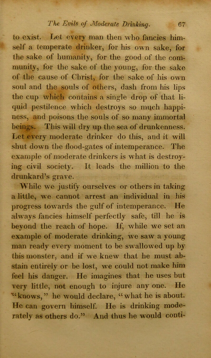to exist. Let every man then who fancies him- self a temperate drinker, for his own sake, for the sake of humanity, for the good of the com- munity, for the sake of the young, for the sake of the cause of Christ, for the sake of his own soul and the souls of others, dash from his lips the cup which contains a single drop of that li- quid pestilence which destroys so much happi- ness, and poisons the souls of so many immortal beings. This will dry up the sea of drunkenness. Let every moderate drinker do this, and it will shut down the flood-gates of intemperance. The example of moderate drinkers is what is destroy- ing civil society. It leads the million to the drunkard’s grave. While we justify ourselves or others in taking a little, we cannot arrest an individual in his progress towards the gulf of intemperance. He always fancies himself perfectly safe, till he is beyond the reach of hope. If, while we set an example of moderate drinking, we saw a young man ready every moment to be swallowed up by this monster, and if we knew that he must ab- stain entirely or be lost, we could not make him feel his danger. He imagines that he uses but very little, not enough to injure any one. He ■“knows,” he would declare, “what he is about. He can govern himself. He is drinking mode- rately as others do.” And thus he would conti-