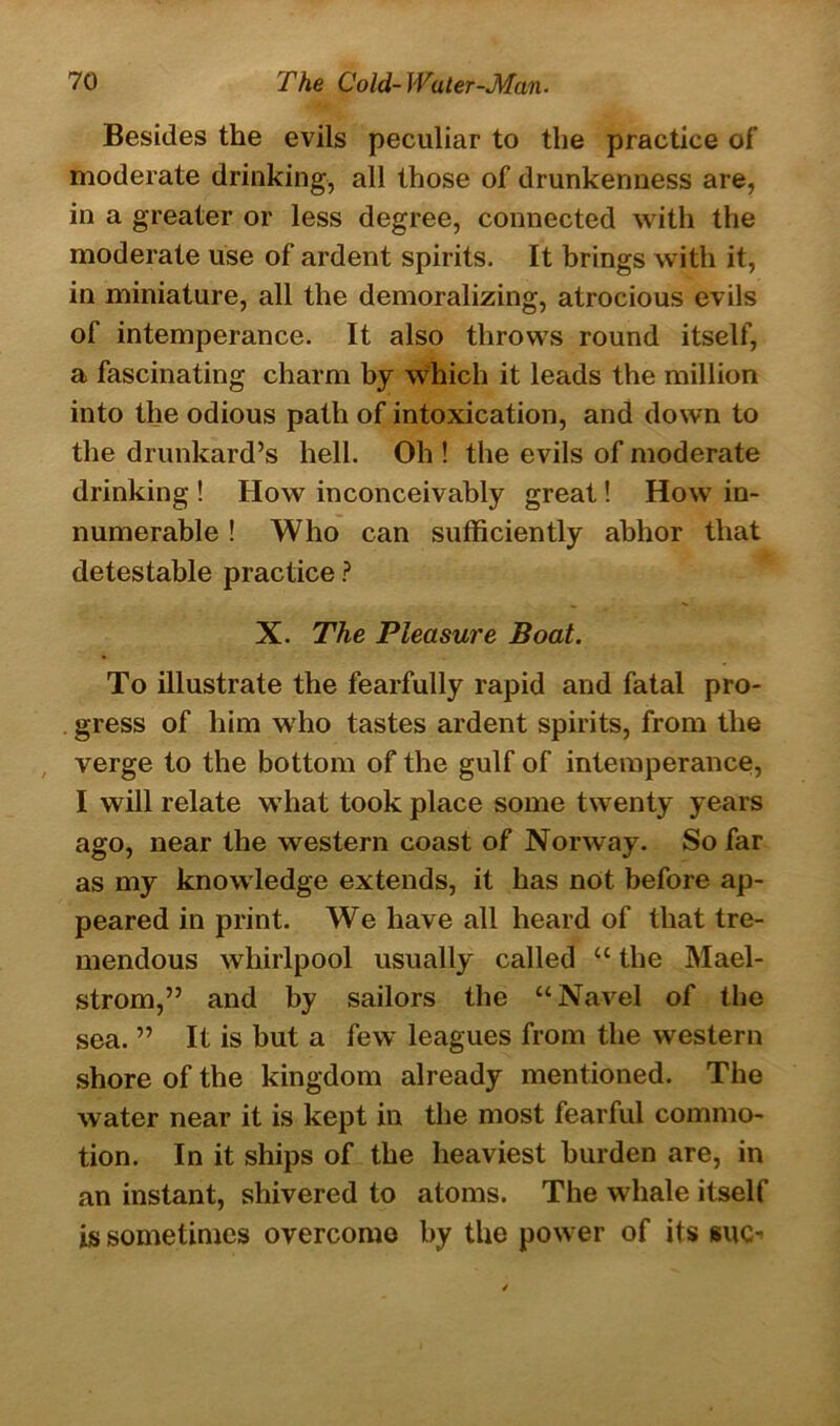 Besides the evils peculiar to the practice of moderate drinking, all those of drunkenness are, in a greater or less degree, connected with the moderate use of ardent spirits. It brings with it, in miniature, all the demoralizing, atrocious evils of intemperance. It also throws round itself, a fascinating charm by which it leads the million into the odious path of intoxication, and down to the drunkard’s hell. Oh ! the evils of moderate drinking ! How inconceivably great! How in- numerable ! Who can sufficiently abhor that detestable practice ? X. The Pleasure Boat. To illustrate the fearfully rapid and fatal pro- gress of him who tastes ardent spirits, from the verge to the bottom of the gulf of intemperance, I will relate what took place some twenty years ago, near the western coast of Norway. So far as my knowledge extends, it has not before ap- peared in print. We have all heard of that tre- mendous whirlpool usually called “ the Mael- strom,” and by sailors the “Navel of the sea. ” It is but a few leagues from the western shore of the kingdom already mentioned. The water near it is kept in the most fearful commo- tion. In it ships of the heaviest burden are, in an instant, shivered to atoms. The whale itself is sometimes overcome by the power of its suo