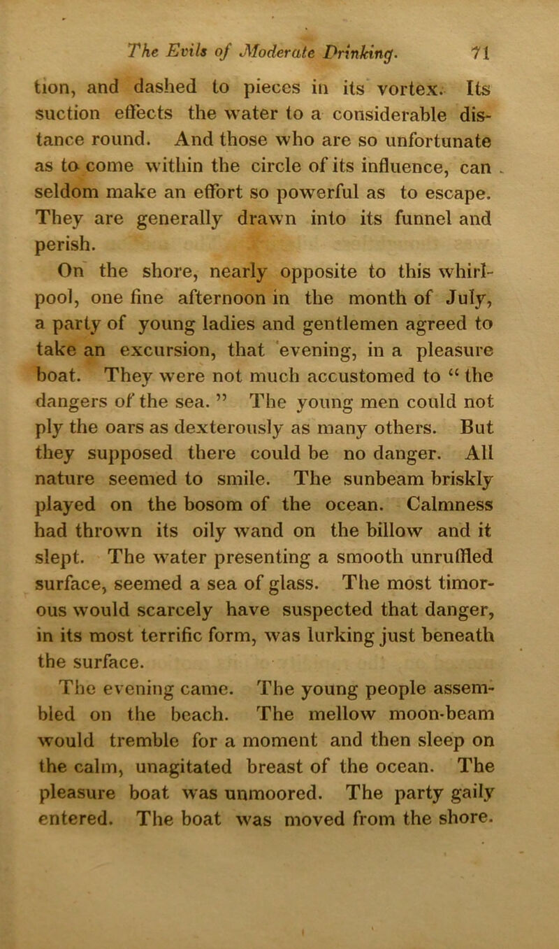 tion, and dashed to pieces in its vortex. Its suction effects the water to a considerable dis- tance round. And those who are so unfortunate as to come within the circle of its influence, can - seldom make an effort so powerful as to escape. They are generally drawn into its funnel and perish. On the shore, nearly opposite to this whirl- pool, one fine afternoon in the month of July, a party of young ladies and gentlemen agreed to take an excursion, that evening, in a pleasure boat. They were not much accustomed to “ the dangers of the sea. ” The young men could not ply the oars as dexterously as many others. But they supposed there could be no danger. All nature seemed to smile. The sunbeam briskly played on the bosom of the ocean. Calmness had thrown its oily wand on the billow and it slept. The water presenting a smooth unruffled surface, seemed a sea of glass. The most timor- ous would scarcely have suspected that danger, in its most terrific form, was lurking just beneath the surface. The evening came. The young people assem- bled on the beach. The mellow moon-beam would tremble for a moment and then sleep on the calm, unagitated breast of the ocean. The pleasure boat was unmoored. The party gaily entered. The boat was moved from the shore.