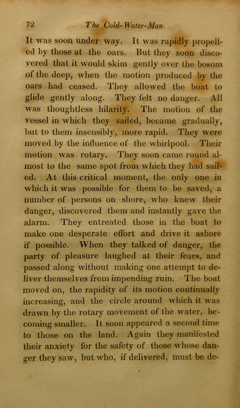 It was soon under way. It was rapidly propell- ed by those at the oars. But they soon disco- vered that it would skim gently over the bosom of the deep, when the motion produced by the oars had ceased. They allowed the boat to glide gently along. They felt no danger. All was thoughtless hilarity. The motion of the vessel in which they sailed, became gradually, but to them insensibly, more rapid. They were moved by the influence of the whirlpool. Their motion was rotary. They soon came round al- most to the same spot from which they had sail- ed. At this critical moment, the only one in which it was possible for them to be saved, a number of persons on shore, who knew their danger, discovered them and instantly gave the alarm. They entreated those in the boat to make one desperate effort and drive it ashore if possible. When they talked of danger, the party of pleasure laughed at their fears, and passed along without making one attempt to de- liver themselves from impending ruin. The boat moved on, the rapidity of its motion continually increasing, and the circle around which it was drawn by the rotary movement of the water, be- coming smaller. It soon appeared a second time to those on the land. Again they manifested their anxiety for the safety of those whose dan- ger they saw, but who, if delivered, must be de-