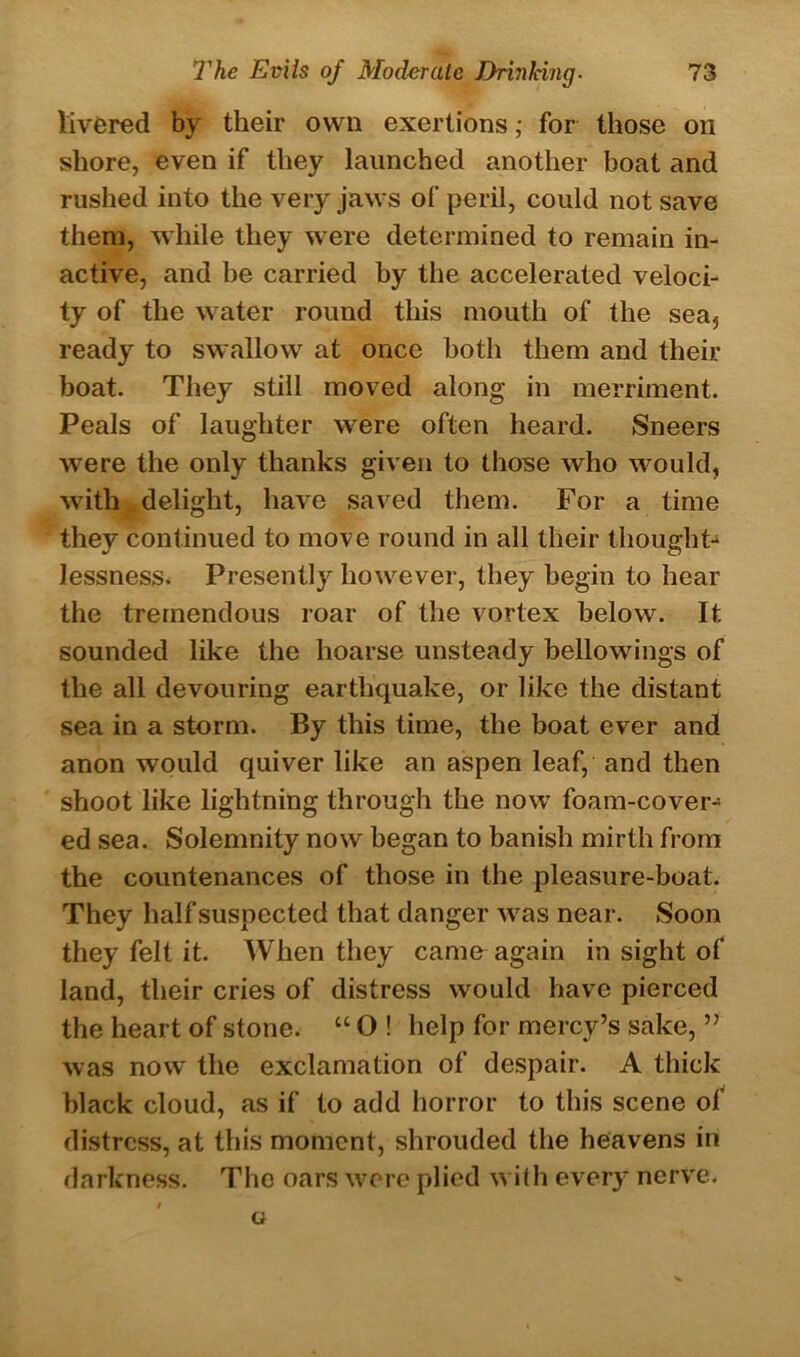 livered by their own exertions,• for those on shore, even if they launched another boat and rushed into the very jaws of peril, could not save them, while they were determined to remain in- active, and he carried by the accelerated veloci- ty of the water round this mouth of the sea, ready to swallow at once both them and their boat. They still moved along in merriment. Peals of laughter were often heard. Sneers were the only thanks given to those who would, with delight, have saved them. For a time they continued to move round in all their thought* lessness. Presently however, they begin to hear the tremendous roar of the vortex below. It sounded like the hoarse unsteady bellowings of the all devouring earthquake, or like the distant sea in a storm. By this time, the boat ever and anon would quiver like an aspen leaf, and then shoot like lightning through the now foam-cover- ed sea. Solemnity now began to banish mirth from the countenances of those in the pleasure-boat. They half suspected that danger was near. Soon they felt it. When they came^ again in sight of land, their cries of distress would have pierced the heart of stone. “ O ! help for mercy’s sake, ” was now the exclamation of despair. A thick black cloud, as if to add horror to this scene of distress, at this moment, shrouded the heavens in darkness. The oars were plied with every nerve. G