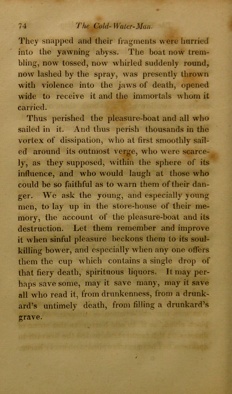They snapped and their fragments were harried into the yawning abyss. The boat now trem- bling, now tossed, now whirled suddenly round, now lashed by the spray, was presently thrown with violence into the jaws of death, opened wide to receive it and the immortals whom it carried. Thus perished the pleasure-boat and all who sailed in it. And thus perish thousands in the vortex of dissipation, who at first smoothly sail- ed around its outmost verge, who were scarce- ly, as they supposed, within the sphere of its influence, and who would laugh at those who could be so faithful as to warn them of their dan- ger. We ask the young, and especially young men, to lay up in the store-house of their me- mory, the account of the pleasure-boat and its destruction. Let them remember and improve it when sinful pleasure beckons them to its soul- killing bower, and especially when any one offers them the cup which contains a single drop of that fiery death, spirituous liquors. It may per- haps save some, may it save many, may it save all who read it, from drunkenness, from a drunk- ard’s untimely death, from filling a drunkard’s grave.