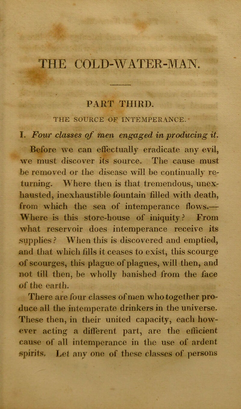 PART THIRD. THE SOURCE OF INTEMPERANCE.- I. Four classes of men engaged in producing it. Before we can effectually eradicate any evil, we must discover its source. The cause must be removed or the disease will be continually re- turning. Where then is that tremendous, unex- hausted, inexhaustible fountain filled with death, from which the sea of intemperance flows.— Where is this store-house of iniquity? From what reservoir does intemperance receive its supplies? When this is discovered and emptied, and that which fills it ceases to exist, this scourge of scourges, this plague of plagues, will then, and not till then, be wholly banished from the face of the earth. There are four classes of men who together pro- duce all the intemperate drinkers in the universe. These then, in their united capacity, each how- ever acting a different part, are the efficient cause of all intemperance in the use of ardent spirits, Let any one of these classes of persons