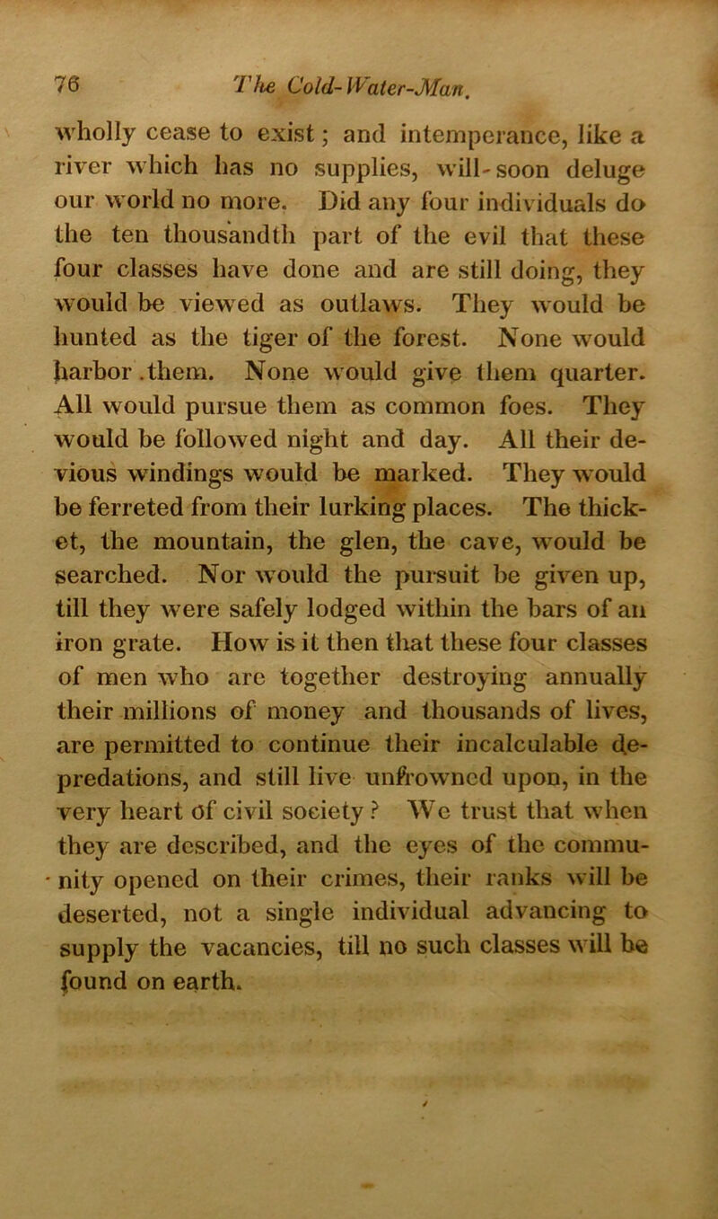 wholly cease to exist; and intemperance, like a river which has no supplies, will-soon deluge our world no more. Did any four individuals do the ten thousandth part of the evil that these four classes have done and are still doing, they would be viewed as outlaws. They would be hunted as the tiger of the forest. None would harbor .them. None would give them quarter. All would pursue them as common foes. They would be followed night and day. All their de- vious windings would be marked. They would be ferreted from their lurking places. The thick- et, the mountain, the glen, the cave, would be searched. Nor would the pursuit be given up, till they were safely lodged within the bars of an iron grate. How is it then that these four classes of men who are together destroying annually their millions of money and thousands of lives, are permitted to continue their incalculable de- predations, and still live unfrowncd upon, in the very heart of civil society ? We trust that when they are described, and the eyes of the commu- • nity opened on their crimes, their ranks will be deserted, not a single individual advancing to supply the vacancies, till no such classes will be found on earth.