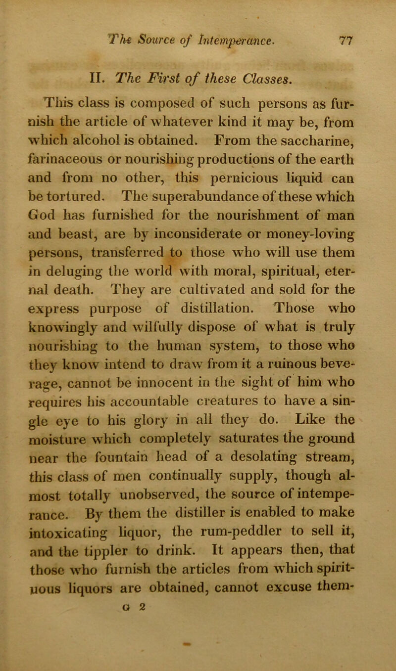 II. The First of these Classes. This class is composed of such persons as fur- nish the article of whatever kind it may be, from which alcohol is obtained. From the saccharine, farinaceous or nourishing productions of the earth and from no other, this pernicious liquid can be tortured. The superabundance of these which God has furnished for the nourishment of man and beast, are by inconsiderate or money-loving persons, transferred to those who will use them in deluging the world with moral, spiritual, eter- nal death. They are cultivated and sold for the express purpose of distillation. Those who knowingly and wilfully dispose of what is truly nourishing to the human system, to those who they know intend to draw from it a ruinous beve- rage, cannot be innocent in the sight of him who requires his accountable creatures to have a sin- gle eye to his glory in all they do. Like the moisture which completely saturates the ground near the fountain head of a desolating stream, this class of men continually supply, though al- most totally unobserved, the source of intempe- rance. By them the distiller is enabled to make intoxicating liquor, the rum-peddler to sell it, and the tippler to drink. It appears then, that those wrho furnish the articles from which spirit- uous liquors are obtained, cannot excuse them- o 2