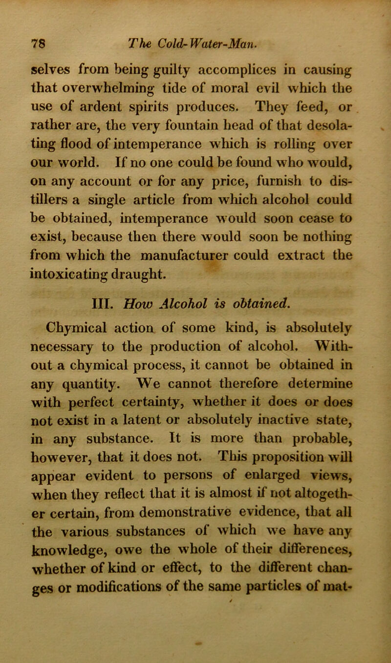 selves from being guilty accomplices in causing that overwhelming tide of moral evil which the use of ardent spirits produces. They feed, or rather are, the very fountain head of that desola- ting flood of intemperance which is rolling over our world. If no one could be found who would, on any account or for any price, furnish to dis- tillers a single article from which alcohol could be obtained, intemperance would soon cease to exist, because then there would soon be nothing from which the manufacturer could extract the intoxicating draught. III. How Alcohol is obtained. Chymical action of some kind, is absolutely necessary to the production of alcohol. With- out a chymical process, it cannot be obtained in any quantity. We cannot therefore determine with perfect certainty, whether it does or does not exist in a latent or absolutely inactive state, in any substance. It is more than probable, however, that it does not. This proposition will appear evident to persons of enlarged views, when they reflect that it is almost if not altogeth- er certain, from demonstrative evidence, that all the various substances of which we have any knowledge, owe the whole of their differences, whether of kind or effect, to the different chan- ges or modifications of the same particles of mat-