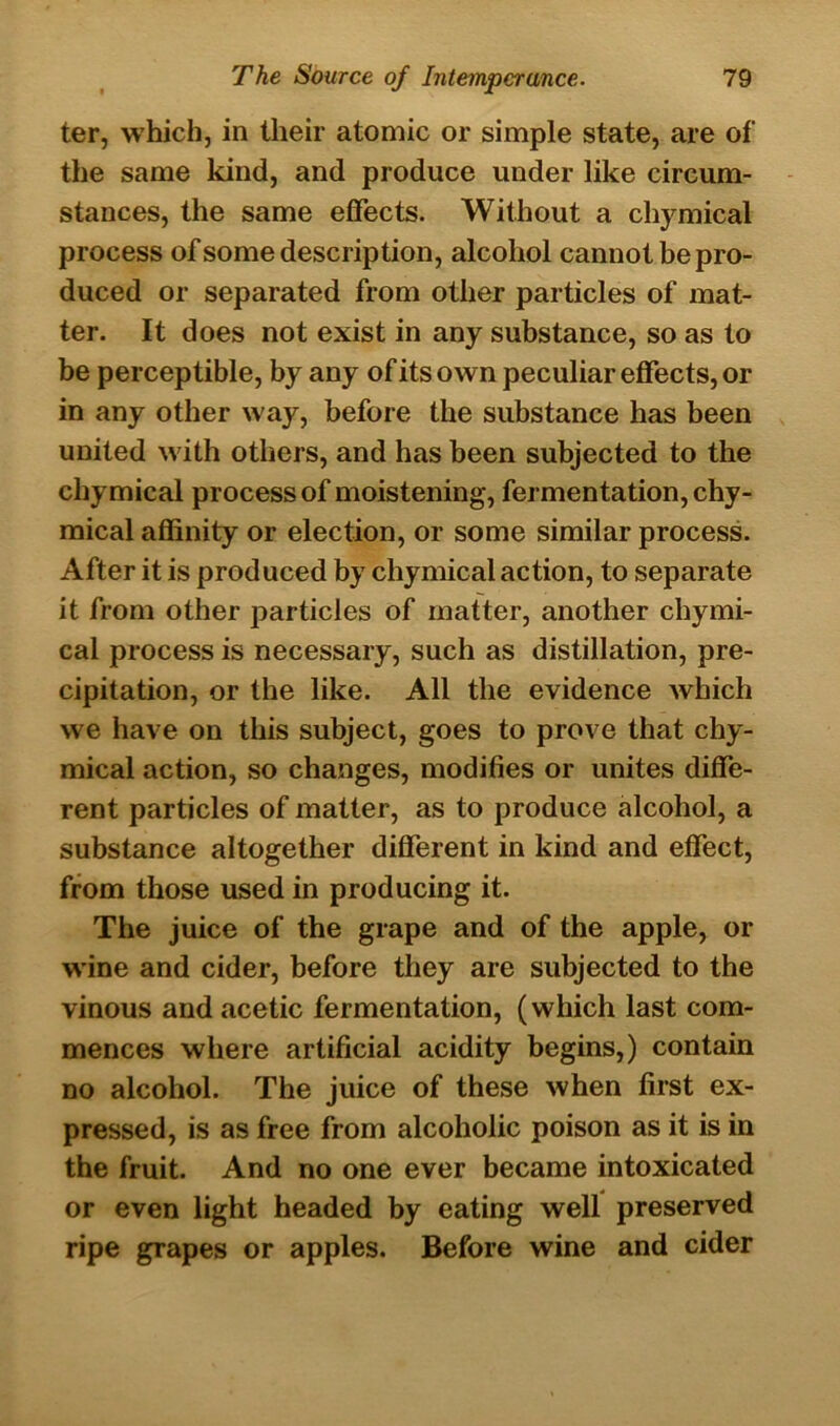 ter, which, in their atomic or simple state, are of the same kind, and produce under like circum- stances, the same effects. Without a chymical process of some description, alcohol cannot be pro- duced or separated from other particles of mat- ter. It does not exist in any substance, so as to be perceptible, by any of its own peculiar effects, or in any other way, before the substance has been united with others, and has been subjected to the chymical process of moistening*, fermentation, chy- mical affinity or election, or some similar process. After it is produced by chymical action, to separate it from other particles of matter, another chymi- cal process is necessary, such as distillation, pre- cipitation, or the like. All the evidence which we have on this subject, goes to prove that chy- mical action, so changes, modifies or unites diffe- rent particles of matter, as to produce alcohol, a substance altogether different in kind and effect, from those used in producing it. The juice of the grape and of the apple, or wine and cider, before they are subjected to the vinous and acetic fermentation, (which last com- mences where artificial acidity begins,) contain no alcohol. The juice of these when first ex- pressed, is as free from alcoholic poison as it is in the fruit. And no one ever became intoxicated or even light headed by eating well preserved ripe grapes or apples. Before wine and cider